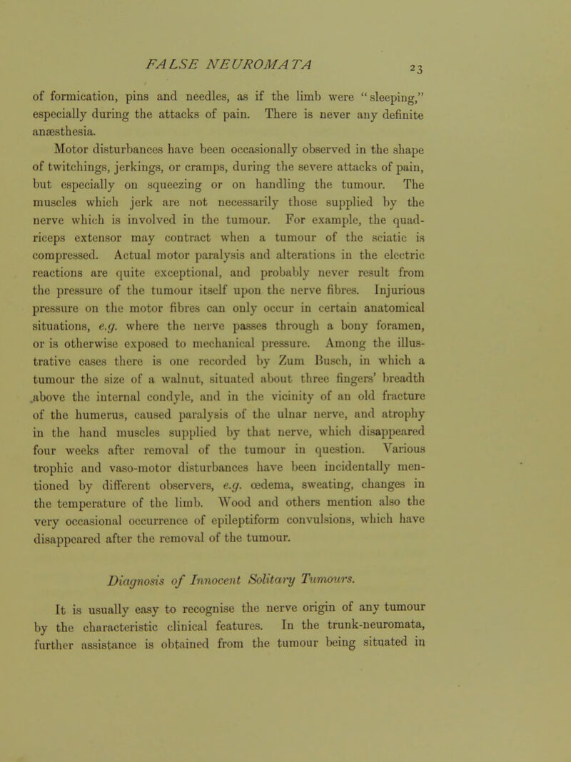 23 of formication, pins and needles, as if the limb were sleeping, especially during the attacks of pain. There is never any definite ansBsthesia. Motor disturbances have been occasionally observed in the shape of twitchings, jerkings, or cramps, during the severe attacks of pain, but especially on squeezing or on handling the tumour. The muscles which jerk are not necessarily those supplied by the nerve which is involved in the tumour. For example, the quad- riceps extensor may contract when a tumour of the sciatic is compressed. Actual motor paralysis and alterations in the electric reactions are quite exceptional, and probably never result from the pressure of the tumour itself upon the nerve fibres. Injurious pressure on the motor fibres can only occur in certain anatomical situations, e.g. where the nerve passes through a bony foramen, or is otherwise exposed to mechanical pressure. Among the illu.s- trative cases there is one recorded by Zum Busch, in which a tumour the size of a walnut, situated about three fingers' breadth .above the internal condyle, and in the vicinity of an old fracture of the humerus, caused paralysis of the ulnar nerve, and atrophy in the hand muscles supplied by that nerve, which disappeared four weeks after removal of the tumour in question. Various trophic and vaso-motor disturbances have been incidentally men- tioned by diff'crent observers, e.g. oedema, sweating, changes in the temperature of the limb. Wood and others mention also the very occasional occurrence of epileptiform convulsions, which have disappeared after the removal of the tumour. Diagnosis of Innocent Solitary Tumours. It is usually easy to recognise the nerve origin of any tumour by the characteristic clinical features. In the trunk-neuromata, further assistance is obtained from the tumour being situated in