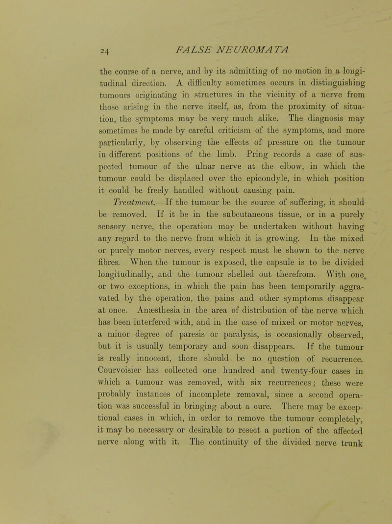 the course of a nerve, and by its admitting of no motion in a longi- tudinal direction. A difliculty sometimes occurs in distinguishing tumours originating in structures in the vicinity of a nerve from those arising in the nerve itself, as, from the proximity of situa- tion, the symptoms may be very much alike. The diagnosis may sometimes be made by careful criticism of the symptoms, and more particularly, by observing the effects of pressure on the tumour in different positions of the limb. Pring records a case of sus- pected tumour of the ulnar nerve at the elbow, in which the tumour could be displaced over the epicondyle, in which position it could be freely handled without causing pain. Treatment.—If the tumour be the source of suffering, it should be removed. If it be in the subcutaneous tissue, or in a purely sensory nerve, the operation may be undertaken without having any regard to the nerve from which it is growing. In the mixed or purely motor nerves, every respect must be shown to the nerve fibres. When the tumour is exposed, the capsule is to be divided longitudinally, and the tumour shelled out therefrom. With one. or two exceptions, in which the pain has been temporarily aggra- vated l)y the operation, the pains and other symptoms disappear at once. Anaesthesia in the area of distribution of the nerve Avhich has been interfered with, and in the case of mixed or motor nerves, a minor degree of paresis or paralysis, is occasionally observed, but it is usually temporary and soon disappears. If the tumour is really innocent, there should be no question of recurrence. Courvoisier has collected one hundred and twenty-four cases in which a tumour was removed, with six recurrences; these were probably instances of incomplete removal, since a .second opera- tion was successful in bringing about a cure. There may be excep- tional cases in which, in order to remove the tumour completely, it may be necessary or desirable to resect a portion of the affected nerve along with it. The continuity of the divided nerve trunk