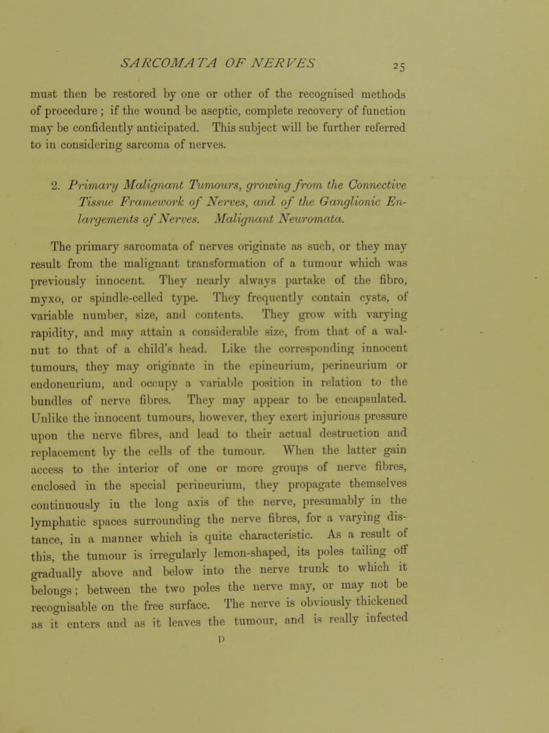 25 must then be restored by one or other of the recognised methods of procedure ; if the wound be aseptic, complete recovery of function may be confidently anticipated. This subject will be further refeiTcd to in considering sarcoma of nerves. 2. Pnmary Malignant Tumours, growing from the Connective Tissue Frameivork of Nerves, and of the Ganglionic En- largements of Nerves. Malignant Neuromata. The primary sarcomata of nerves originate as such, or they may result from the malignant transformation of a tumour which was previously innocent. They nearly always partake of the fibro, myxo, or spindle-celled type. They frequently contain cysts, of vaiiable number, size, and contents. They gi-ow with varying rapidity, and may attain a considerable size, from that of a wal- nut to that of a child's head. Like the corresponding innocent tumours, they may originate in the epineurium, perineurium or endoneurium, and occupy a variable position in relation to the bundles of nerve fibres. They may appear to be encapsulated. Unlike the innocent tumours, however, they exert injurious pressure upon the nerve fibres, and lead to their actual destruction and replacement by the cells of the tumour. When the latter gain access to the interior of one or more groups of nerve fibres, enclosed in the special perineurium, they propagate themselves continuously in the long axis of the nerve, presumably in the lymphatic spaces surrounding the nerve fibres, for a varying dis- tance, in a manner which is quite characteristic. As a result of this, the tumour is irregularly lemon-shaped, its poles tailing oif gradually above and below into the nerve trunk to which it belongs ; between the two poles the uerA^e may, or may not be recognisable on the free surface. The nerve is obviously thickened as it enters and as it leaves the tumour, and is really infected P