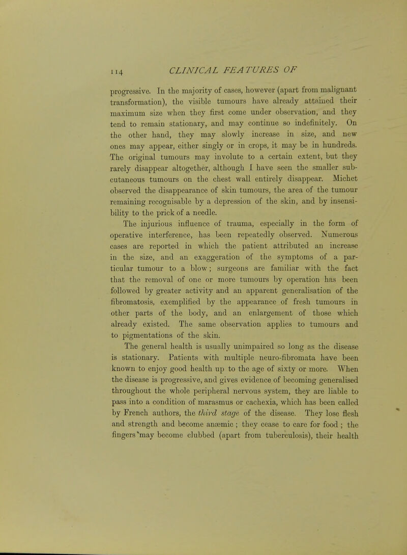 progressive. In the majority of cases, however (apart from malignant transformation), the visible tumours have already attaioied their maximum size when they first come under observation, and they tend to remain stationary, and may continue so indefinitely. On the other hand, they may slowly increase in size, and new ones may appear, either singly or in crops, it may be in hundreds. The original tumours may involute to a certain extent, but they rarely disappear altogether, although I have seen the smaller sub- cutaneous tumours on the chest wall entirely disappear. Michet observed the disappearance of skin tumours, the area of the tumour remaining recognisable by a depression of the skin, and by insensi- bility to the prick of a needle. The injurious influence of trauma, especially in the form of operative interference, has been repeatedly observed. Numerous cases are reported in which the patient attributed an increase in the size, and an exaggeration of the symptoms of a par- ticular tumour to a blow; surgeons are familiar with the fact that the removal of one or more tumour's by operation has been followed by greater activity and an apparent generalisation of the fibromatosis, exemplified by the appearance of fresh tumours in other parts of the body, and an enlargement of those which already existed. The same observation applies to tumours and to pigmentations of the skin. The general health is usually unimpaired so long as the disease is stationary. Patients with multiple neuro-fibromata have been known to enjoy good health up to the age of sixty or more When the disease is progressive, and gives evidence of becoming generalised throughout the whole peripheral nervous system, they are liable to pass into a condition of marasmus or cachexia, which has been called by French authors, the third stage of the disease. They lose flesh and strength and become antemic ; they cease to care for food ; the fingers may become clubbed (apart from tuberculosis), their health