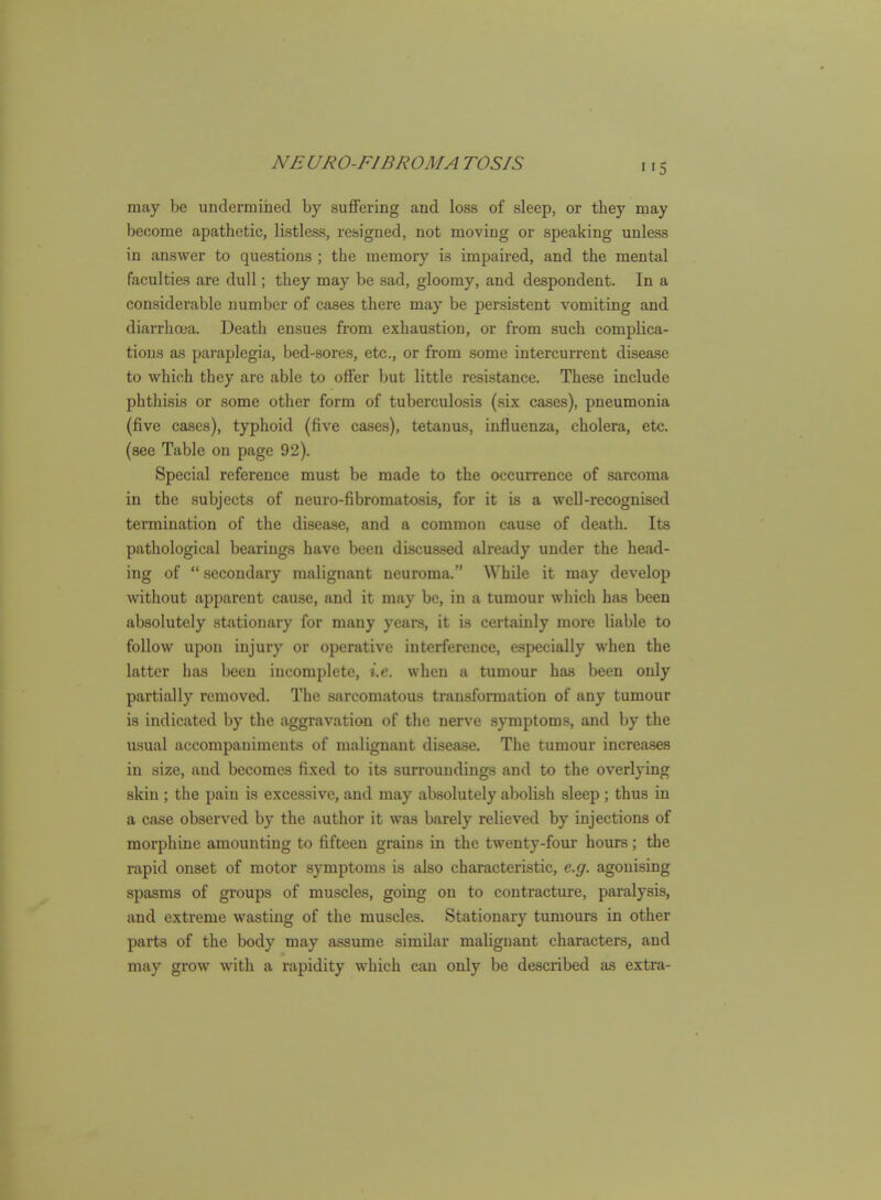 may be unclermined by suffering and loss of sleep, or they may become apathetic, listless, resigned, not moving or speaking unless in answer to questions ; the memory is impaired, and the mental faculties are dull; they may be sad, gloomy, and despondent. In a considerable number of cases there may be persistent vomiting and diarrhoea. Death ensues from exhaustion, or from such complica- tions as paraplegia, bed-sores, etc., or from some intercurrent disease to which they are able to offer but little resistance. These include phthisis or some other form of tuberculosis (six cases), pneumonia (five cases), typhoid (five cases), tetanus, influenza, cholera, etc. (see Table on page 92). Special reference must be made to the occurrence of .sarcoma in the subjects of neuro-fibromatosis, for it is a weU-recognised termination of the disease, and a common cause of death. Its pathological bearings have been discussed already under the head- ing of  secondary malignant neuroma. While it may develop without apparent cause, and it may be, in a tumour which has been absolutely stationary for many years, it is certainly more liable to follow upon injury or operative interference, especially when the latter has been incomplete, i.e. when a tumour has been only partially removed. The sarcomatous transformation of any tumour is indicated by the aggravation of the nerve symptoms, and by the usual accompaniments of malignant disease. The tumour increases in size, and becomes fixed to its surroundings and to the overlying skin ; the pain is excessive, and may absolutely abolish sleep ; thus in a case observed by the author it was barely relieved by injections of morphine amounting to fifteen grains in the twenty-four hours; the rapid onset of motor symptoms is also characteristic, e.g. agonising spasms of groups of muscles, going on to contracture, paralysis, and extreme wasting of the muscles. Stationary tumours in other parts of the body may assume similar malignant characters, and may grow with a rapidity which can only be described as extra-
