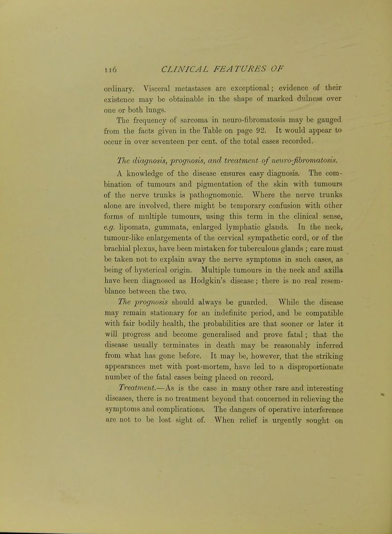 ordinary. Visceral metastases are exceptional; evidence of their existence may be obtainable in the shape of marked duluess over one or both lungs. The frequency of sarcoma in neuro-fibromatosis may be gauged from the facts given in the Table on page 92. It would appear to occur in over seventeen per cent, of the total cases recorded. The, diagnosis, prognosis, and treatment of neuro-Jibromatosis. A knowledge of the disease ensures easy diagnosis. The com- bination of tumours and pigmentation of the skin with tumours of the nerve trunks is pathognomonic. Where the nerve trunks alone are involved, there might be temporary confusion with other forms of multiple tumours, using this term in the clinical sense, e.g. lipomata, gummata, enlarged lymphatic glands. In the neck, tumour-like enlargements of the cervical sympathetic cord, or of the brachial plexus, have been mistaken for tuberculous glands ; care must be taken not to explain away the nerve symptoms in such cases, as being of hysterical origin. Multiple tumours in the neck and axilla have been diagnosed as Hodgkin's disease; there is no real resem- blance between the two. The prognosis should always be guarded. While the disease may remain stationary for an indefinite period, and be compatible with fair bodily health, the probabilities are that sooner or later it will progress and become generalised and prove fatal; that the disease usually terminates in death may be reasonably inferred from what has gone before. It may be, however, that the striking appearances met with post-mortem, have led to a disi^roportionate number of the fatal cases being placed on record. Treatment.—As is the case in many other rare and interesting diseases, there is no treatment beyond that concerned in relieving the symptoms and complications. The dangers of operative interference are not to be lost sight of. When relief is urgently sought on