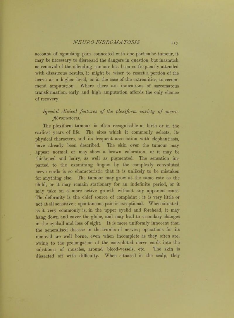 account of agoni&ing pain connected with one particular tumour, it may be necessary to disregard the dangers in question, but inasmuch as removal of the offending tumour has been so frequently attended with disastrous results, it might be wiser to resect a portion of the nerve at a higher level, or in the case of the extremities, to recom- mend amputation. Where there are indications of sarcomatous transformation, early and high amputation affords the only chance of recovery. Special clinical features of the j^lexiform variety of neuro- fibromatosis. The plexiform tumour is often recognisable at birth or in the earliest years of life. The sites which it commonly selects, its physical characters, and its frequent association with elephantiasis, have already been described. The skin over the tumour may appear normal, or may show a brown coloration, or it may be thickened and hairy, as well as pigmented. The sensation im- parted to the examining fingers by the complexly convoluted nerve cords is so characteristic that it is unlikely to Ijc mistaken for anything else. The tumour may grow at the same rate as the child, or it may remain stationary for an indefinite period, or it may take on a more active growth without any apparent cause. The deformity is the chief source of complaint; it is very little or not at all sensitive ; spontaneous pain is exceptional. When situated, as it very commonly is, in the upper eyelid and forehead, it may hang down and cover the globe, and may lead to secondary changes in the eyeball and loss of sight. It is more uniformly innocent than the generalised disease in the trunks of nerves; operations for its removal arc well borne, even when incomplete as they often are, owing to the prolongation of the convoluted nerve cords into the substance of muscles, around blood-vessels, etc. The skin is dissected off witli difficulty. When situated in the scalp, they