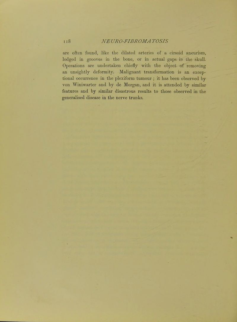 arc often found, like the dilated arteries of a cirsoid aneurism, lodged in grooves in the bone, or in actual gaps in the skull. Operations are undertaken chiefly with the object of removing an unsightly deformity. Malignant transformation is an excep- tional occurrence in the plexiform tumour ; it has been observed by von Winiwarter and by de Morgan, and it is attended by similar features and by similar disastrous results to those observed in the generalised disease in the nerve trunks.