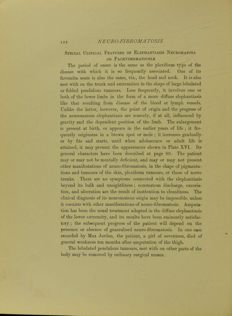 Special Clinical Features of Elephantiasis Neuromatosa OR Pachydermatocele The period of onset is the same as the plexiform type of the disease with which it is so frequently associated. One of its favourite seats is also the same, viz., the head and neck. It is also met with on the trunk and extremities in the shape of large lobulated or folded pendulous tumours. Less frequently, it involves one or both of the lower limbs in the form of a more diffuse elephantiasis like that resulting from disease of the blood or lymph vessels. Unlike the latter, however, the point of origin and the progress of the neuromatous elephantiasis are scarcely, if at all, influenced by gravity and the dependent position of the limb. The enlargement is present at birth, or appears in the earlier years of life ; it fre- quently originates in a brown spot or mole; it increases gradually or by fits and starts, until when adolescence or adult life is attained, it may present the appearances shown in Plate XVI. Its general characters have been described at page 80. The patient may or may not be mentally deficient, and may or may not present other manifestations of neuro-fibromatosis, in the shape of pigmenta- tions and tumours of the skin, plexiform tumours, or those of nerve trunks. There are no symptoms connected with the elephantiasis beyond its bulk and unsightliness; eczematous discharge, excoria- tion, and ulceration are the result of inattention to cleanliness. The clinical diagnosis of its neuromatous origin may be impossible, unless it coexists with other manifestations of neuro-fibromatosis. Amputa- tion has been the usual treatment adopted in the diffuse elephantiasis of the lower extremity, and its results have been eminently satisfac- tory ; the subsequent progress of the patient wiU depend on the presence or absence of generalised neuro-fibromatosis. In one case recorded by Max Jordan, the patient, a girl of seventeen, died of general weakness ten months after amputation of the thigh. The lobulated pendulous tumours, met with on other parts of the body may be removed by ordinary surgical means,