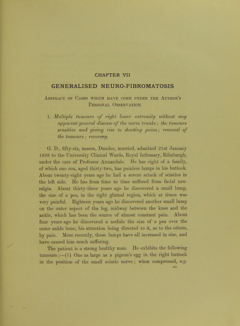 GENERALISED NEURO-FIBROMATOSIS Abstract of Cases which have come under the Author's Personal Observation. 1. Multiple tumours of right lower extremity loithout any apparent general disease of the nerve trunks ; the tumours sensitive and giving rise to shooting pai'ns; removal of the tumours; recovery. G. D., fifty-six, mason, Dundee, married, admitted 21st January 1898 to the University Clinical Wards, Royal Infirmary, Edinburgh, under the care of Professor Anuandale. He has eight of a family, of which one son, aged thirty-two, has painless lumps in his buttock. About twenty-eight years ago he had a severe attack of sciatica in the left side. He has from time to time suffered from facial neu- ralgia. About thirty-three years ago he discovered a small lump, the size of a pea, in the right gluteal region, which at times was very painful. Eighteen years ago he discovered another small lump on the outer aspect of the leg, midway between the knee and the ankle, which has been the source of almost constant pain. About four years ago he discovered a nodule the size of a pea over the outer ankle bone, his attention being directed to it, as to the others, by pain. JNIore recently, these lumps have all increased in size, and have caused him much suffering. The patient is a strong healthy man. He exhibits the following tumours :—(1) One as large as a pigeon's egg in the right buttock in the position of the small sciatic nerve ; when compressed, e.g. 3