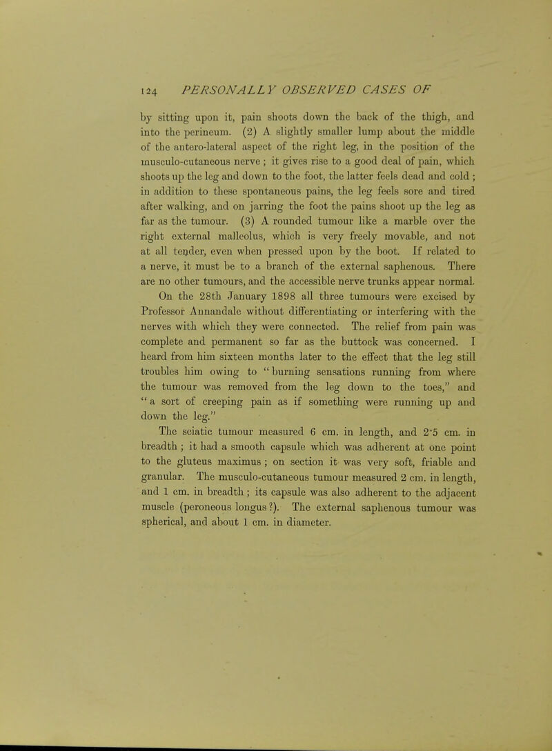 by sitting upou it, pain shoots down the back of the thigh, and into the perineum. (2) A slightly smaller lump about the middle of the anterolateral aspect of the right leg, in the position of the musculo-cutaneous nerve ; it gives rise to a good deal of pain, v/hich shoots uj) the leg and down to the foot, the latter feels dead and cold ; in addition to these spontaneous pains, the leg feels sore and tired after walking, and on jarring the foot the pains shoot up the leg as far as the tumour. (3) A rounded tumour like a marble over the right external malleolus, which is very freely movable, and not at all teijder, even when pressed upon by the boot. If related to a nerve, it must be to a branch of the external saphenous. There are no other tumours, and the accessible nerve trunks appear normal. On the 28th January 1898 all three tumours were excised by Professor Annandale without differentiating or interfering with the nerves with which they were connected. The relief from pain was complete and permanent so far as the buttock was concerned. I heard from him sixteen months later to the effect that the leg still troubles him owing to  burning sensations running from where the tumour was removed from the leg down to the toes, and  a sort of creeping pain as if something were running up and down the leg. The sciatic tumour measured 6 cm. in length, and 2'5 cm. in breadth ; it had a smooth capsule which was adherent at one point to the gluteus maximus ; on section it was very soft, friable and granulax. The musculo-cutaneous tumour measured 2 cm. in length, and 1 cm. in breadth; its capsule was also adherent to the adjacent muscle (peroneous lougus ?). The external saphenous tumour was spherical, and about 1 cm. in diameter.