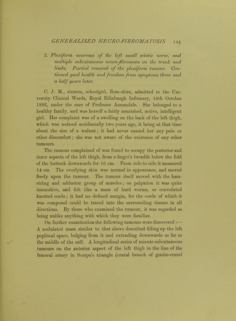 2. Plexiform neuroma of the left small sciatic nerve, and multiple subcutaneous neuro-fbromata on the trunk and limbs. Partial removal of the i)lexiform tumour. Con- tinued good health and freedom from symptoms three and a half years later. C. J. M., sixteen, schoolgirl, Ross-shire, admitted to the Uni- versity Clinical Wards, Royal Edinburgh Infirmary, 10th October 1892, under the care of Professor Annandale. She belonged to a healthy family, and was herself a fairly nourished, active, intelligent girl. Her complaint was of a swelling on the back of the left thigh, which was noticed accidentally two years ago, it being at that time about the size of a walnut; it had never caused her any pain or other discomfort; she was not aware of the existence of any other tumours. The tumour complained of was found to occupy the posterior and inner aspects of the left thigh, from a finger's breadth Ijclow the fold of the buttock downwards for 1(5 cm. From side to side it measured 14 cm. The overlying skin was normal in appearance, and moved freely upon the tumour. The tumour itself moved with the ham- string and adductor group of muscles; on palpation it was quite insensitive, and felt like a mass of hard worms, or convoluted knotted cords; it had no defined margin, for the cords of which it was composed could be traced into the surrounding tissues in all directions. By those who examined the tumour, it was regarded as being unlike anything with which they were familiar. On further examination the following tumours were discovered :— A nodulated mass similar to that above described filling up the left popliteal space, bulging from it and extending downwards as far as the middle of the calf. A longitudinal series of minute subcutaneous tumours on the anterior aspect of the left thigh in the line of the femoral artery in Scarpa's triangle (crural branch of genito-crural
