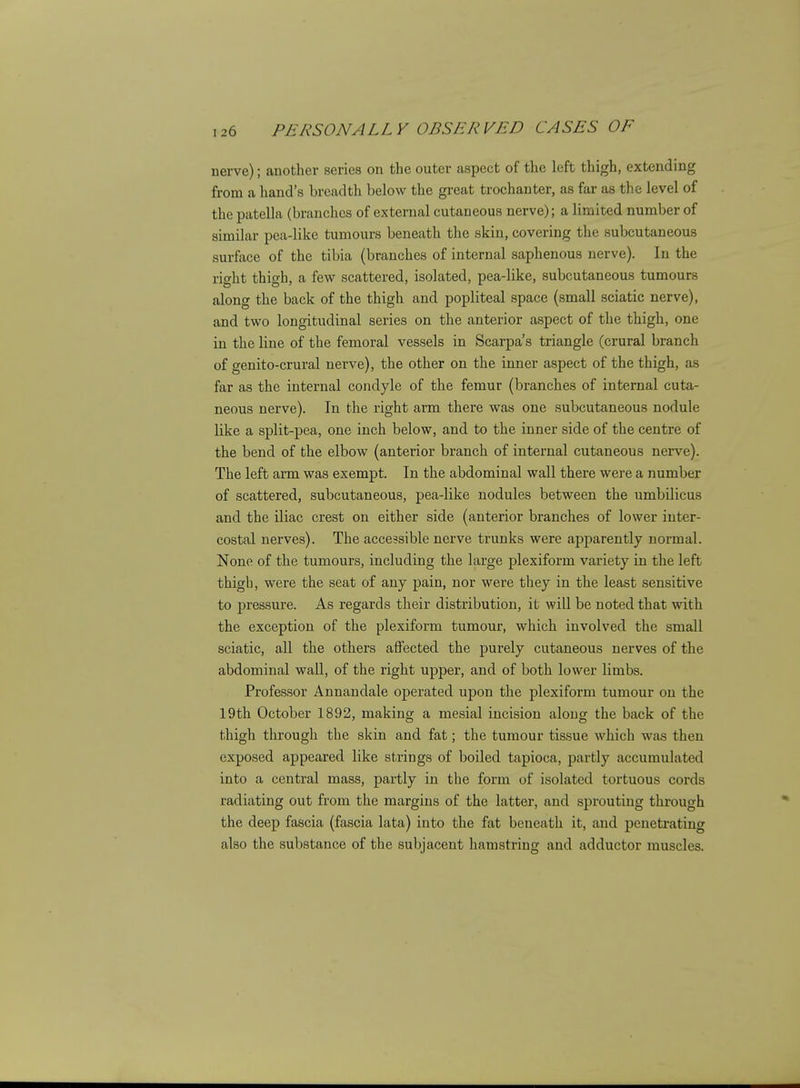 nerve); another series on the outer aspect of the left thigh, extending from a liand's breadth below the great trochanter, as far as the level of the patella (branches of external cutaneous nerve); a limited number of similar pea-like tumours beneath the skin, covering the subcutaneous surface of the tibia (branches of internal saphenous nerve). In the right thigh, a few scattered, isolated, pea-like, subcutaneous tumours along the back of the thigh and popliteal space (small sciatic nerve), and two longitudinal series on the anterior aspect of the thigh, one in the line of the femoral vessels in Scarpa's triangle (crural branch of genito-crural nerve), the other on the inner aspect of the thigh, as far as the internal condyle of the femur (branches of internal cuta- neous nerve). In the right arm there was one subcutaneous nodule like a split-pea, one inch below, and to the inner side of the centre of the bend of the elbow (anterior branch of internal cutaneous nerve). The left arm was exempt. In the abdominal wall there were a number of scattered, subcutaneous, pea-like nodules between the umbilicus and the iliac crest on either side (anterior branches of lower inter- costal nerves). The accessible nerve trunks were apparently normal. None of the tumours, including the large plexiform variety in the left thigh, were the seat of any pain, nor were they in the least sensitive to pressure. As regards their distribution, it will be noted that with the exception of the plexiform tumour, which involved the small sciatic, all the others affected the purely cutaneous nerves of the abdominal wall, of the right upper, and of both lower limbs. Professor Annandale operated upon the plexiform tumour on the 19th October 1892, making a mesial incision along the back of the thigh through the skin and fat; the tumour tissue which was then exposed appeared like strings of boiled tapioca, partly accumulated into a central mass, partly in the form of isolated tortuous cords radiating out from the margins of the latter, and sprouting through the deep fascia (fascia lata) into the fat beneath it, and penetrating also the substance of the subjacent hamstring and adductor muscles.