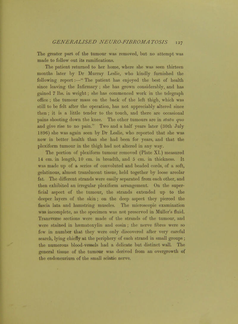 The greater part of the tumour was removed, but no attempt was made to follow out its ramifications. The patient returned to her home, where she was seen thirteen months later by Dr Murray Leslie, who kindly furnished the following report:— The patient has enjoyed the best of health since leaving the Infirmary ; she has grown considerably, and has gained 7 lbs. in weight; she has commenced work in the telegraph office ; the tumour mass on the back of the left thigh, which was still to be felt after the operation, has not appreciably altered since then ; it is a little tender to the touch, and there are occasional pains shooting down the knee. The other tumours are in statu quo and give rise to no pain. Two and a half years later {30th July 1896) she was again seen by Dr Leslie, who reported that she was now in better health than she had been for years, and that the plexiform tumour in the thigh had not altered in any way. The portion of plexiform tumour removed (Plate XI.) measured 14 cm. in length, 10 cm. in breadth, and 5 cm. in thickness. It W!is made up of a .series of convoluted and beaded cords, of a soft, gelatinous, almost translucent tissue, held together by loose areolar fat. The difterent strands were easily separated from each other, and then exhibited an irregular plexiform arrangement. On the super- ficial aspect of the tumour, the strands extended up to the deeper layers of the skin ; on the deep aspect they pierced the fascia lata and hamstring muscles. The microscopic examination was incomplete, as the specimen was not preserved in Muller's fluid. Transverse sections were made of the strands of the tumour, and were stained in hjematoxylin and eosin ; the nerve fibres were so few in number that they were only discovered after very careful search, lying chiefly at the periphery of each strand in small groups ; the numerous blood-vessels had a delicate but distinct wall. The general tissue of the tumour was derived from an overgrowth of the endoneurium of the small sciatic nerve.
