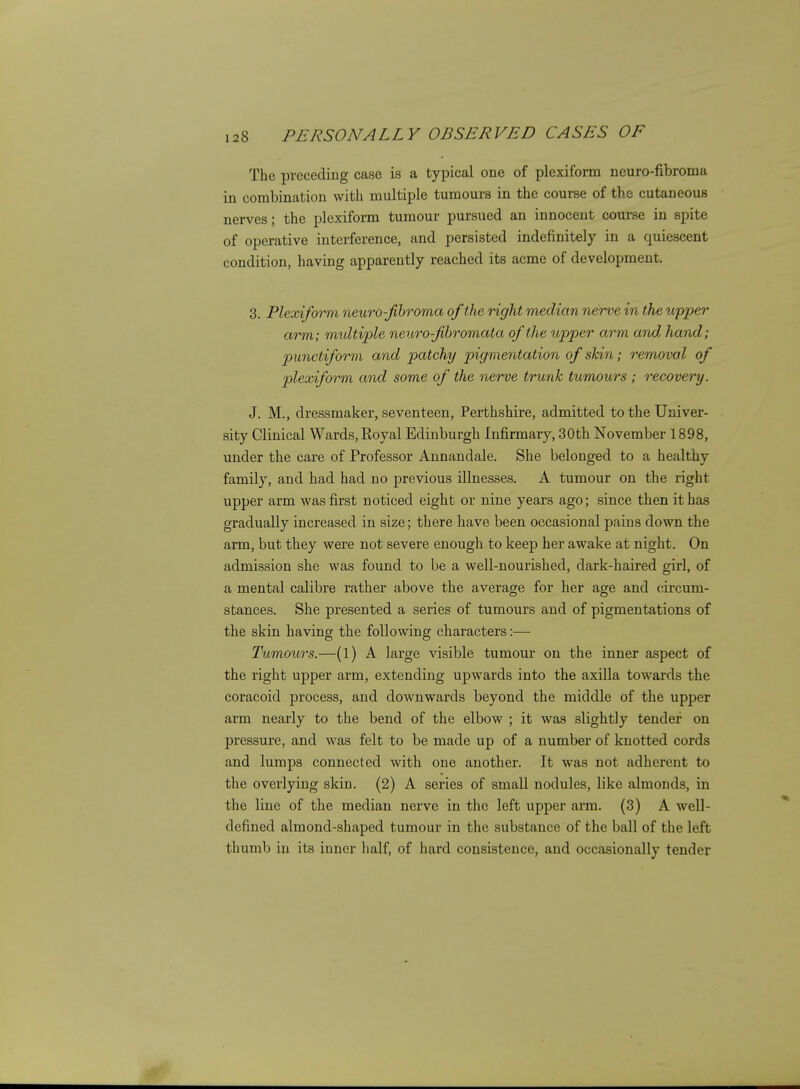 The preceding case is a typical one of plexiform neuro-fibroma in combination with multiple tumours in the course of the cutaneous nerves; the plexiform tumour pursued an innocent course in spite of operative interference, and persisted indefinitely in a quiescent condition, having apparently reached its acme of development. 3. Plexiform neurd-Jibroma of the right median nerve in the upper arm; multiple nexbro-fihromata of the upper arm and hand; punctiform and patchy pigmentation of skin; removal of plexiform and some of the nerve trunk tumours ; recovery. J. M., dressmaker, seventeen, Perthshire, admitted to the Univer- sity Clinical Wards, Royal Edinburgh Infirmary, 30th November 1898, under the care of Professor Annandale. She belonged to a healthy family, and had had no previous illnesses. A tumour on the right upper arm was first noticed eight or nine years ago; since then it has gradually increased in size; there have been occasional pains down the arm, but they were not severe enough to keep her awake at night. On admission she was found to be a well-nourished, dark-haired girl, of a mental calibre rather above the average for her age and circum- stances. She presented a series of tumours and of pigmentations of the skin having the following characters :— Tumours.—(l) A large visible tumour on the inner aspect of the right upper arm, extending upwards into the axilla towards the coracoid process, and downwards beyond the middle of the upper arm nearly to the bend of the elbow ; it was slightly tender on pressure, and was felt to be made up of a number of knotted cords and lumps connected with one another. It was not adherent to the overlying skin. (2) A series of small nodules, like almonds, in the line of the median nerve in the left upper arm. (3) A well- defined almond-shaped tumour in the substance of the ball of the left thumb in its inner half, of hard consistence, and occasionally tender