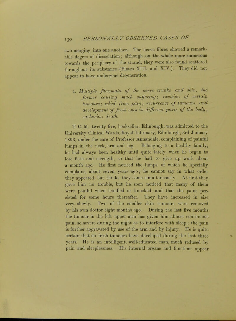 two merging into one another. The nerve fibres showed a remark- able degree of dissociation ; although on the whole more namerous towards the periphery of the strand, they were also found scattered throughout its substance (Plates XIII. and XIV.). They did not appear to have undergone degeneration. 4. Multiple fibromata of the nerve trunks and skin, tlie former causing much suffering; excision of certain tumours; relief from pain; recurrence of tumours, and development of fresh ones in different parts of the body; cachexia; death. T. C. M., twenty-five, bookseller, Edinburgh, was admitted to the University Clinical Wards, Royal Infirmary, Edinburgh, 3rd January 1893, under the care of Professor Annandale, complaining of painful lumps in the neck, arm and leg. Belonging to a healthy family, he had always been healthy until quite lately, when he began to lose flesh and strength, so that he had to give up work about a month ago. He first noticed the lumps, of which he specially complains, about seven years ago; he cannot say in what order they appeared, but thinks they came simultaneously. At first they gave him no trouble, but he soon noticed that many of them were painful when handled or knocked, and that the pains per- sisted for some hours thereafter. They have increased in' size very slowly. Two of the smaller skin tumours were removed by his own doctor eight months ago. During the last five months the tumour in the left upper arm has given him almost continuous pain, so severe during the night as to interfere with sleep; the pain is further aggravated by use of the arm and by injury. He is quite certain that no fresh tumours have developed during the last three years. He is an intelligent, well-educated man, much reduced by pain and sleeplessness. His internal organs and functions appear