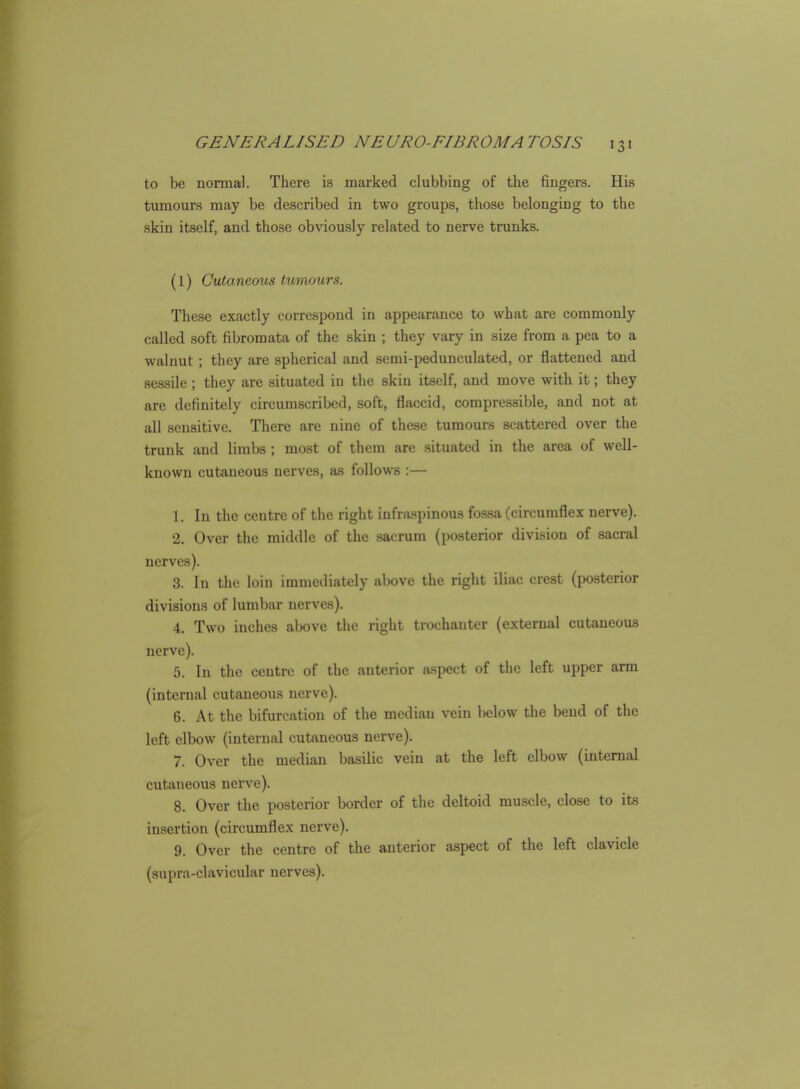 to be normal. There is marked clubbing of the fingers. His tumours may be described in two groups, those belonging to the skin itself, and those obviously related to nerve trunks. (1) Cutaneous tumours. These exactly correspond in appearance to what are commonly called soft fibromata of the skin ; they vary in size from a pea to a walnut; they are spherical and semi-pedunculated, or flattened and sessile ; they are situated in the skin itself, and move with it; they are definitely circumscribed, soft, flaccid, compressible, and not at all sensitive. There are nine of these tumours scattered over the trunk and limbs ; most of them are situated in the area of well- known cutaneous nerves, as follows :— 1. In the centre of the right infra-spinous fossa (circumflex nerve). 2. Over the middle of the sacrum (posterior division of sacral nerves). 3. In the loin immediately above the right iliac crest (posterior divisions of lumbar nerves). 4. Two inches above the right trochanter (external cutaneous nerve). 5. In the centre of the anterior aspect of the left upper arm (internal cutaneous nerve). 6. At the bifurcation of the median vein below the bend of the left elbow (internal cutaneous nerve). 7. Over the median basilic vein at the left elbow (internal cutaneous nerve). 8. Over the posterior border of the deltoid muscle, close to its insertion (circumflex nerve). 9. Over the centre of the anterior aspect of the left clavicle (supra-clavicular nerves).