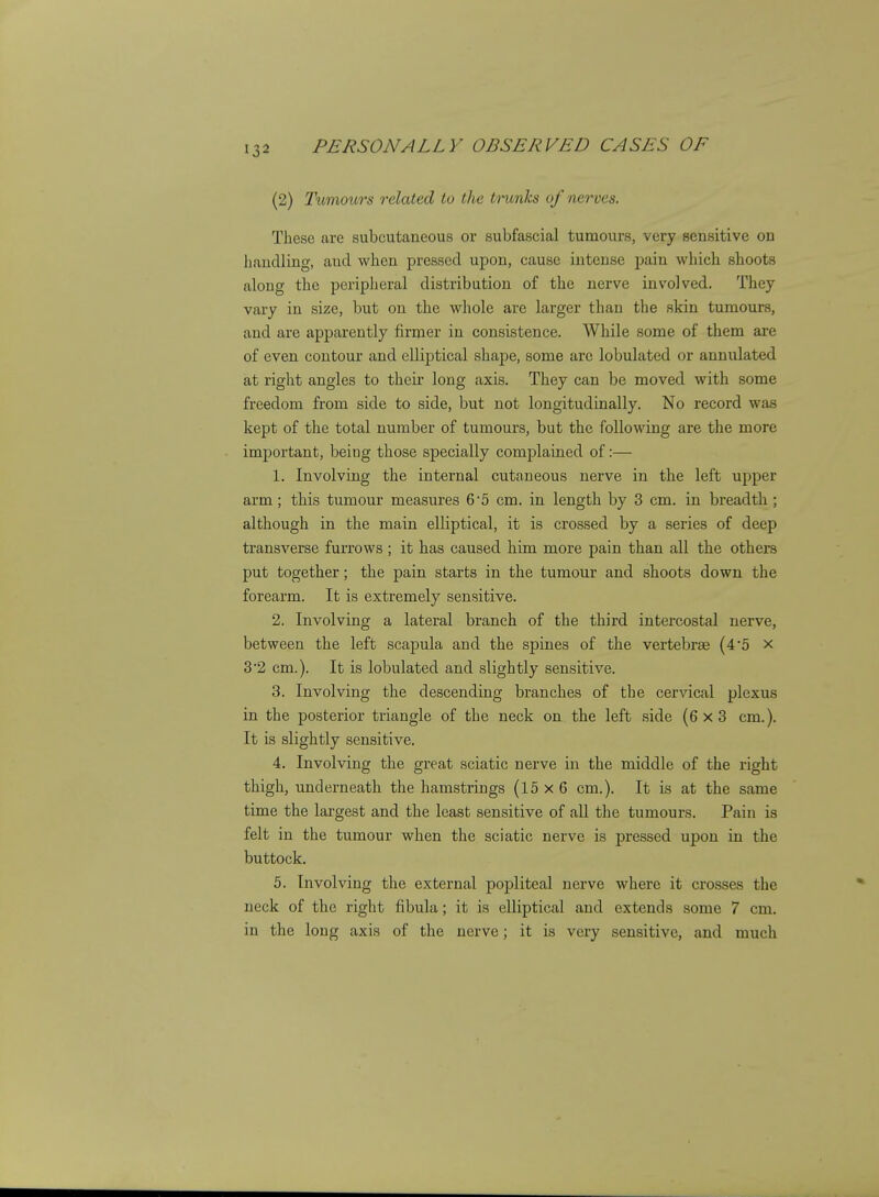(2) Tumours related to t/te Irunks of nerves. These are subcutaneous or subfascial tumours, very sensitive on Jiandling, and when pressed upon, cause intense pain which shoots along the periplieral distribution of the nerve involved. They vary in size, but on the whole are larger than the skin tumours, and are apparently firmer in consistence. While some of them are of even contour and elliptical shape, some arc lobulated or annulated at right angles to their long axis. They can be moved with some freedom from side to side, but not longitudinally. No record was kept of the total number of tumours, but the following are the more important, being those specially complained of:— 1. Involving the internal cutaneous nerve in the left upper arm; this tumour measures 6'5 cm. in length by 3 cm. in breadth ; although in the main elliptical, it is crossed by a series of deep transverse furrows ; it has caused him more pain than all the others put together; the pain starts in the tumour and shoots down the forearm. It is extremely sensitive. 2. Involving a lateral branch of the third intercostal nerve, between the left scapula and the spines of tlie vertebrae (45 x 3'2 cm.). It is lobulated and slightly sensitive. 3. Involving the descending branches of the cervical plexus in the posterior triangle of the neck on the left side (6x3 cm.). It is slightly sensitive. 4. Involving the great sciatic nerve in the middle of the right thigh, underneath the hamstrings (15 x 6 cm.). It is at the same time the largest and the least sensitive of all the tumours. Pain is felt in the tumour when the sciatic nerve is pressed upon in the buttock. 5. Involving the external popliteal nerve where it crosses the neck of the right fibula; it is elliptical and extends some 7 cm. in the long axis of the nerve; it is very sensitive, and much