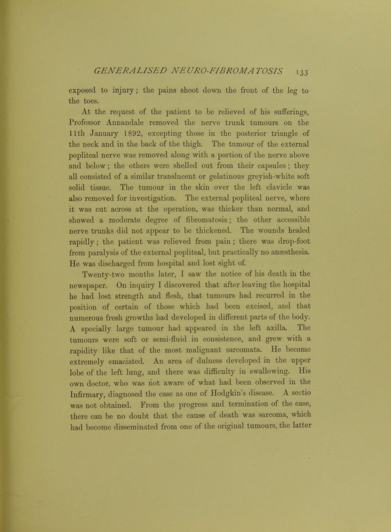 exposed to injury; the pains shoot down the front of the leg to the toes. At the request of the patient to be relieved of his sufferings, Professor Annandale removed the nerve trunk tumours on the 11th January 1892, excepting those in the posterior triangle of the neck and in the back of the thigh. The tumour of the external popliteal nerve was removed along with a portion of the nerve above and below; the others were shelled out from their capsules; they all consisted of a similar tran.slucent or gelatinous greyish-white soft solid tissue. The tumour in the skin over the left clavicle was also removed for investigation. The external popliteal nerve, where it was cut across at the operation, was thicker than normal, and showed a moderate degree of fibromatosis; the other accessible nerve trunks did not appear to be thickened. The wounds healed rapidly ; the patient was relieved from pain; there was drop-foot from paralysis of the external popliteal, but practically no anaesthesia. He was discharged from hospital and lost sight of Twenty-two montlis later, I saw the notice of his death in the newspaper. On inquiry 1 discovered that after leaving tlie hospital he had lost strength and flesh, that tumours had recuiTcd in the position of certain of those which had been excised, and that numerous fresh growths had developed in different parts of the body. A specially large tumour had appeared in the left axilla. The tumours were soft or semi-fluid in consistence, and grew with a rapidity like that of the most malignant sarcomata. He became extremely emaciated. An area of dulness developed in the upper lobe of the left lung, and there was difficulty in swallowing. His own doctor, who was not aware of what had been observed in the Infirmary, diagnosed the case as one of Hodgkin's disease. A sectio was not obtained. From the progress and termination of the case, there can be no doubt that the cause of death was sarcoma, which had become disseminated from one of the original tumours, the latter