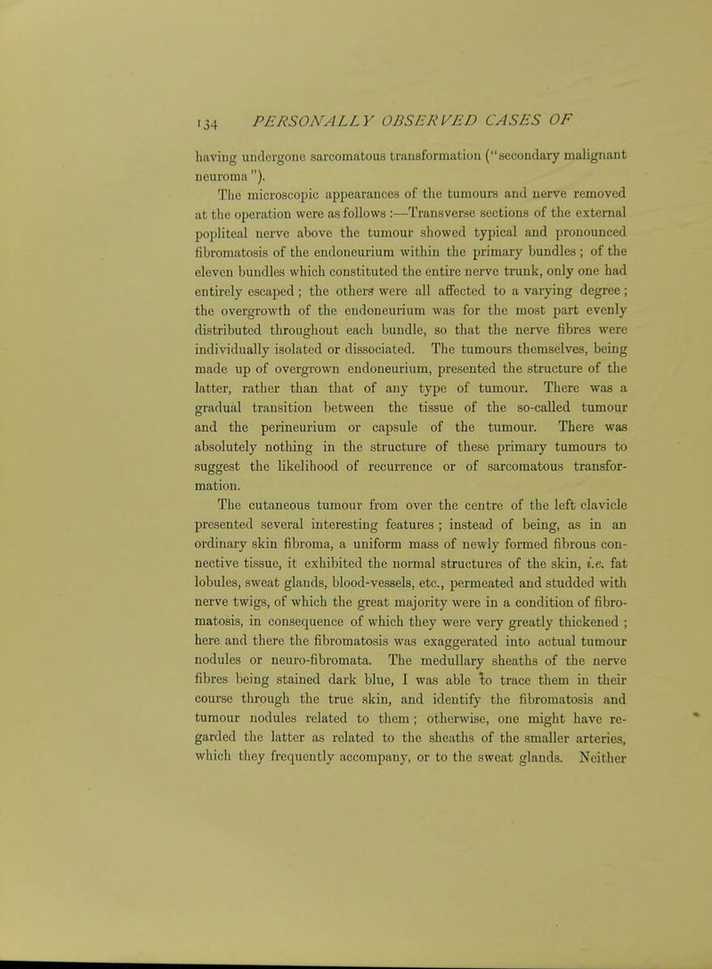 haviug undergone sarcomatous transformation (secondary malignant neuroma ). TJie microscopic appearances of the tumours and nerve removed at the operation were as follows :—Transverse sections of the external popliteal nerve above the tumour showed typical and pronounced fibromatosis of the endoneurium within the primary bundles ; of the eleven bundles which constituted the entire nerve trunk, only one had entirely escaped; the others were all affected to a varying degree; the overgrowth of the endoneurium was for the most part evenly distributed throughout each bundle, so that the nerve fibres were individually isolated or dissociated. The tumours themselves, being made up of overgrown endoneurium, presented the structure of the latter, rather than that of any type of tumour. There was a gradual transition between the tissue of the so-called tumour and the perineurium or capsule of the tumour. There was absolutely nothing in the structure of these primary tumours to suggest the likelihood of recurrence or of sarcomatous transfor- mation. The cutaneous tumour from over the centre of the left clavicle presented several interesting features ; instead of being, as in an ordinary skin fibroma, a uniform mass of newly formed fibrous con- nective tissue, it exhibited the normal structures of the skin, i.e. fat lobules, sweat glands, blood-vessels, etc., permeated and studded with nerve twigs, of which the great majority were in a condition of fibro- matosis, in consequence of which they were very greatly thickened ; here and there the fibromatosis was exaggerated into actual tumour nodules or neuro-fibromata. The medullary sheaths of the nerve fibres being stained dark blue, I was able \q trace them in their course through the true skin, and identify the fibromatosis and tumour nodules related to them ; otherwise, one might have re- garded the latter as related to the sheaths of the smaller arteries, which they frequently accompany, or to the sweat glands. Neither