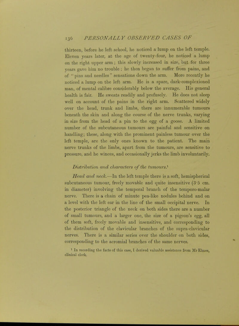 thirteen, before he left school, he noticed a lump on the left temple. Eleven years later, at the age of twenty-four, he noticed a lump on the right upper arm ; this slowly increased in sizr-, but for three years gave him no trouble ; ho then began to suffer from pains, and of pins and needles sensations down the arm. More recently he noticed a lump on the left arm. He is a spare, dark-complexioned man, of mental calibre considerably below the average. His general health is fair. He sweats readily and profusely. He does not sleep well on account of the pains in the right arm. Scattered widely over the head, trunk and limbs, there are innumerable tumours beneath the skin and along the course of the nerve trunks, varying in size from the head of a pin to the egg of a goose. A limited number of the subcutaneous tumours are painful and sensitive on handling; these, along with the prominent painless tumour over the left temple, are the only ones known to the patient. The main nerve trunks of the limbs, apart from the tumours, are sensitive to pressure, and he winces, and occasionally jerks the limb involuntarily. Distribution and characters of the tumours} Head and neck.—In the left temple there is a soft, hemispherical subcutaneous tumour, freely movable and quite insensitive (3'5 cm. in diameter) involving the temporal branch of the temporo-malar nerve. There is a chain of minute pea-like nodules behind and on a level with the left ear in the line of the small occipital nerve. In the posterior triangle of the neck on both sides there are a number of small tumours, and a larger one, the size of a pigeon's egg, all of them soft, freely movable and insensitive, and corresponding to the distribution of the clavicular branches of the supra-clavicular nerves. There is a similar series over the shoulder on both sides, corresponding to the acromial branches of the same nerves. 1 In recording the facts of tliis case, I derived valuable assistance from Mr Elmos, clinical clerk.