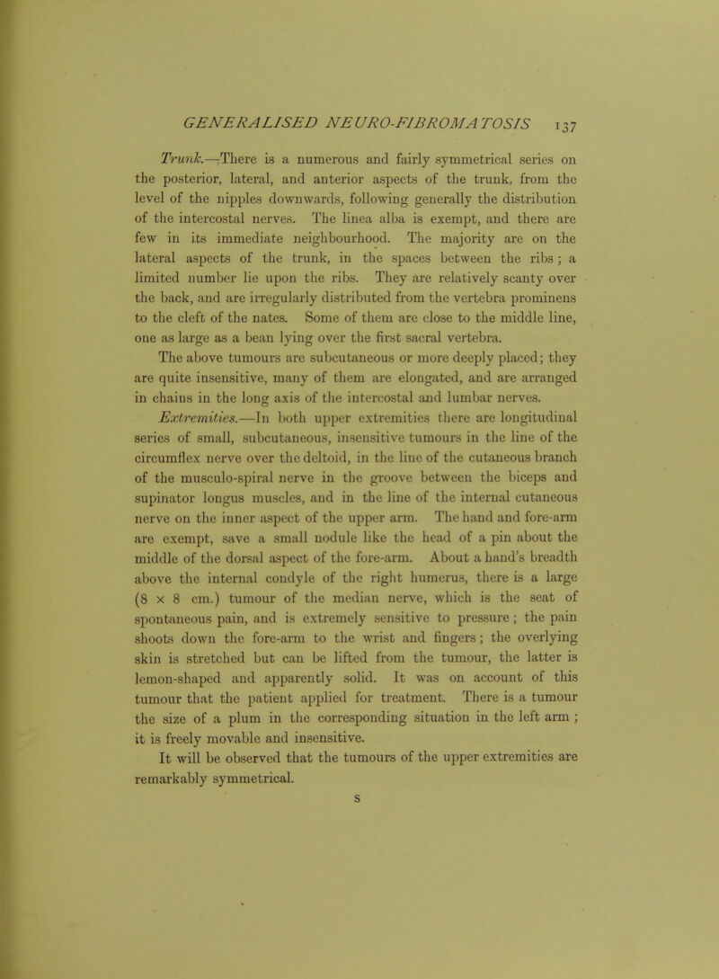 Trunh.—:There is a numerous and fairly symmetrical series on the posterior, lateral, and anterior aspects of the trunk, from the level of the nipples downwards, following generally the distribution of the intercostal nerves. The linea alba is exempt, and there are few in its immediate neighbourhood. The majority are on the lateral aspects of the trunk, in the spaces between the ribs; a limited number lie upon the ribs. They are relatively scanty over the back, and are irregularly distributed from the vertebra prominens to the cleft of the nates. Some of them are close to the middle line, one as large as a bean lying over the fii*st sacral vertebra. The above tumours are subcutaneous or more deeply placed; they are quite insensitive, many of them are elongated, and are arranged in chains in the long axis of tlie intercostal and lumbar nerves. Extremities.—In both upper extremities tliere are longitudinal series of small, subcutaneous, insensitive tumours in the line of the circumflex nerve over the deltoid, in the line of the cutaneous branch of the musculo-spiral nerve in the groove between the biceps and supinator lougus muscles, and in the line of the internal cutaneous nerve on the inner aspect of the upper arm. The hand and fore-arm are exempt, save a small nodule like the head of a pin about the middle of the dorsal aspect of the fore-arm. About a hand's breadth above the internal condyle of the right humerus, there is a large (8x8 cm.) tumour of the median nerve, which is the seat of spontaneous pain, and is extremely sensitive to pressure; the pain shoots down the fore-arm to the wrist and fingei-s; the overlying skin is stretched but can be lifted from the tumour, the latter is lemon-shaped and apparently solid. It was on account of this tumour that the patient applied for treatment. There is a tumour the size of a plum in the corresponding situation in the left arm ; it is freely movable and insensitive. It will be observed that the tumours of the upper extremities are remarkably symmetrical.