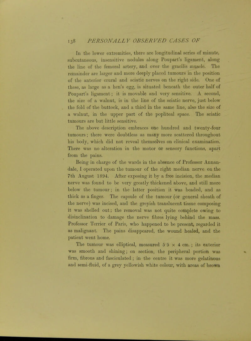 In the lower extremities, there are longitudinal series of minute, subcutaneous, insensitive nodules along Poupart's ligament, along the line of the femoral artery, and over the gracilis muscle. The remainder are larger and more deeply placed tumours in the position of the anterior crural and sciatic nerves on the right side. One of these, as large as a hen's egg, is situated beneath the outer half of Poupart's ligament; it is movable and very sensitive. A second, the size of a walnut, is in the line of the sciatic nerve, just below the fold of the buttock, and a third in the same line, also the size of a walnut, in the upper part of the popliteal space. The sciatic tumours are but little sensitive. The above description embraces one hundred and twenty-four tumours; there were doubtless as many more scattered throughout his body, which did not reveal themselves on clinical examination. There was no alteration in the motor or sensory functions, apart from the pains. Being in charge of the wards in the absence of Professor Annan- dale, I operated upon the tumour of the right median nerve on the 7th August 1894. After exposing it by a free incision, the median nerve was found to be very greatly thickened above, and still more below the tumour; in the latter position it was beaded, and as thick as a finger. The capsule of the tumour (or general sheath of the nerve) was incised, and the greyish translucent tissue composing it was shelled out; the removal was not quite complete owing to disinclination to damage the nerve fibres lying behind the mass. Professor Terrier of Paris, who happened to be present, regarded it as malignant. The pains disappeared, the wound healed, and the patient went home. The tumour was elliptical, measured 55 x 4 cm. ; its exterior was smooth and shining; on section, the peripheral portion was firm, fibrous and fasciculated; in the centre it was more gelatinous and semi-fluid, of a grey yellowish white colour, with areas of brown
