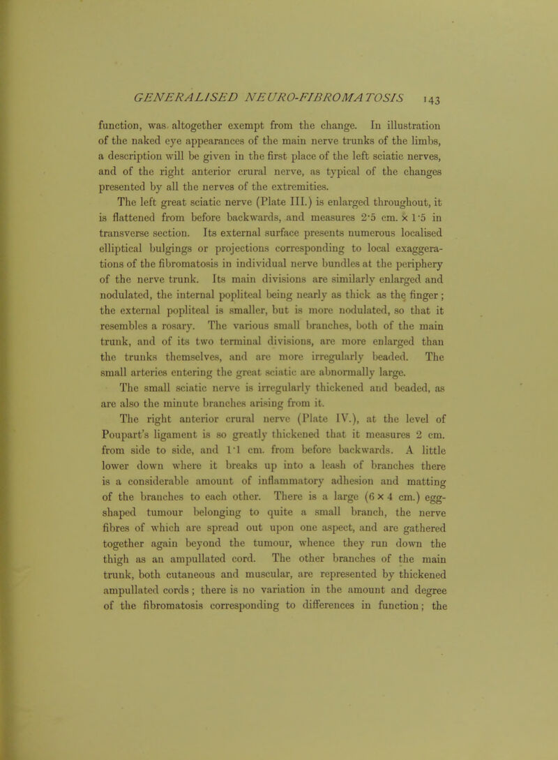 function, was altogether exempt from the change. In illustration of the naked eye appearances of the main nerve trunks of the limbs, a description will be given in the first place of the left sciatic nerves, and of the right anterior crural nerve, as typical of the changes presented by all the nerves of the extremities. The left great sciatic nerve (Plate III.) is enlarged throughout, it is flattened from before backwards, and measures 2*5 cm. x r5 in transverse section. Its external surface presents numerous localised elliptical bulgings or projections corresponding to local exaggera- tions of the fibromatosis in individual nerve bundles at the periphery of the nerve trunk. Its main divisions are similarly enlarged and nodulated, the internal popliteal being nearly as thick as the finger; the external popliteal is smaller, but is more nodulated, so that it resembles a rosary. The various small branches, both of the main trunk, and of its two terminal divisions, are more enlarged than the trunks themselves, and are more irregularly beaded. The small arteries entering the great sciatic are abnormally large. The small sciatic nerve is irregularly thickened and beaded, as are also the minute branches arising from it. The right anterior crural nerve (Plate IV.), at the level of Poupart's ligament is so greatly thickened that it measures 2 cm. from side to side, and 11 cm. from before backwards. A little lower down where it breaks up into a leash of branches there is a considerable amount of inflammatory adhesion and matting of the branches to each other. There is a large (6x4 cm.) egg- shaped tumour belonging to quite a small branch, the nerve fibres of which are spread out upon one aspect, and are gathered together again beyond the tumour, whence they run down the thigh as an ampullated cord. The other branches of the main trunk, both cutaneous and muscular, are represented by thickened ampullated cords; there is no variation in the amount and degree of the fibromatosis corresponding to differences in function; the