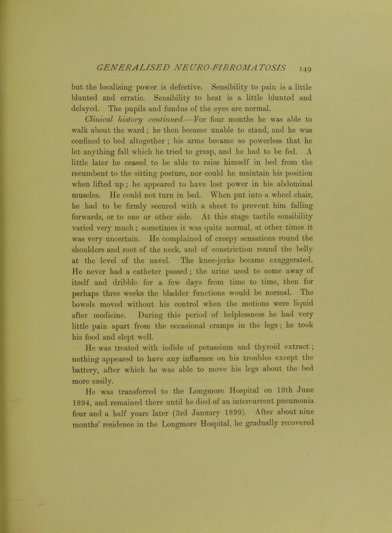 but the localising power is defective. Sensibility to pain is a little blunted and erratic. Sensibility to beat is a little blunted and delayed. The pupils and fundus of the eyes ai'e normal. Clinical history continued.—For four months he was able to walk about the ward; he then became unable to stand, and he wtis confined to bed altogether ; his arms became so powerless that he let anything fall which he tried to grasp, and he had to be fed. A little later he ceased to be able to raise him.self in bed from the recumbent to the sitting posture, nor could he maintain his po.sition when lifted up ; he appeared to have lost power in his abdominal muscles. He could not turn in bed. When put into a wheel chair, he had to be firmly secured with a sheet to prevent him felling forwards, or to one or other side. At this stage tactile sensibility varied very much ; sometimes it was quite normal, at other times it was very uncertain. He complained of creepy sensations round the shoulders and root of the neck, and of constriction round the belly at the level of the navel. The knee-jerks l>ecame exaggerated. He never had a catheter passed ; the urine u.sed to come away of itself and dribble for a few days from time to time, then for perhaps three weeks the bladder functions would be normal. The bowels moved without his control when the motions were liquid after medicine. During this period of helplessness he had very little pain apart from the occasional cramps in the legs; he took his food and slept well. He was treated with iodide of potassium and thyroid extract; nothing appeared to have any influence on his troubles except the battery, after which he was able to move his legs about the bed more easily. He was transferred to the Longmore Hospital on 19th June 1894, and remained there until he died of an intercurrent pneumonia four and a half years later (3rd January 1899). After about nine months' residence in the Longmore Hospital, he gradually recovered