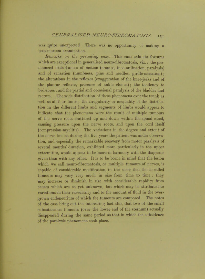 was quite unexpected. There was no opportunity of making a post-mortem examination. Remarks on the preceding case.—This case exhibits features which are exceptional in generalised neuro-fibromatosis, viz.: the pro- nounced disturbances of motion (cramps, inco-ordination, paralysis) and of sensation (numbness, pins and needles, girdle-sensation) ; the alterations in the reflexes (exaggeration of the knee-jerks and of the plantar reflexes, presence of ankle clonus); the tendency to bed-sores ; and the partial and occasional paralysis of the bladder and rectum. The wide distribution of these phenomena over the trunk as well as all four limbs ; the irregularity or inequality of the distribu- tion in the different limbs and segments of limbs would appear to indicate that the phenomena were the result of multiple tumours of the nerve roots scattered up and down within the spinal canal, causing pressure upon the nerve roots, and upon the cord itself (compre.ssiou-myeliti.s). The variations in the degree and extent of the nerve lesions during tlie Ave years the patient was under observa- tion, and especially the remarkable recovery from motor paralysis of several months' duration, exhibited more particularly in the upper extremities, would appear to be more in harmony with the diagnosis given than with any other. It is to be borne in mind that the lesion which we call neuro-fibromatosis, or multiple tumours of nerves, is capable of considerable modification, in the sense that the .so-called tumours may vary very much in size from time to time ; they may increase or diminish in size with considerable rapidity from causes which are as yet unknown, but which may be attributed to variations in their vascularity and to the amount of fluid in the over- grown endoneurium of which the tumours arc composed. The notes of the case bring out the interesting fact also, that two of the small subcutaneous tumours (over the lower end of the sternum) actually disappeared during the same period as that in which the subsidence of the paralytic phenomena took place.