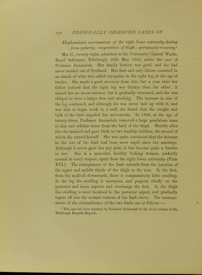 Elephantiasis neuromatosa of the right lower extremity dating from puberty; amputation of thigh; permanent recovery.^ Mrs G., twenty-eight, admitted to the University Clinical Wards, Royal Infirmary, Edinburgh, 28th May 1894, under the care of Professor Annandale. Her family history was good, and she had never resided out of Scotland. Her first and only illness consisted in an attack of what was called erysipelas in the right leg, at the age of twelve. She made a good recovery from this, but a year later her father noticed that the right leg was thicker than the other ; it caused her no inconvenience, but it gradually increased, and she was obliged to wear a larger shoe and stocking. The increase in size of the leg continued, and although she was never laid up with it, and was able to begin work in a mill, she found that the weight and bulk of the limb impeded her movements. In 1889, at the age of twenty-three. Professor Annandale removed a large pendulous mass of skin and cellular tissue from the back of the thigh. Shortly after this she married and gave birth to two healthy children, the second of which she nursed herself. She was quite convinced that the increase in the size of the limb had been more rapid since her marriage. Although it never gave her any pain, it has become quite a burden to her. She is a muscular, healthy looking woman, perfectly normal in every respect, apart from the right lower extremity (Plate XVI.). The enlargement of the limb extends from the junction of the upper and middle thirds of the thigh to the toes. In the foot, from the malleoli downwards, there is comparatively little swelling. In the leg the swelling is enormous, and projects chiefly on the posterior and inner aspects, and overhangs the foot. In the thigh the swelling is more localised to the posterior aspect, and gradually tapers off into the normal contour of the limb above. The mea.sure- ments of the circumference of the two limbs are as follows :— ^ This case has been reported by Professor Annandale in the third volume of the Edinburgh Hospital Reports.