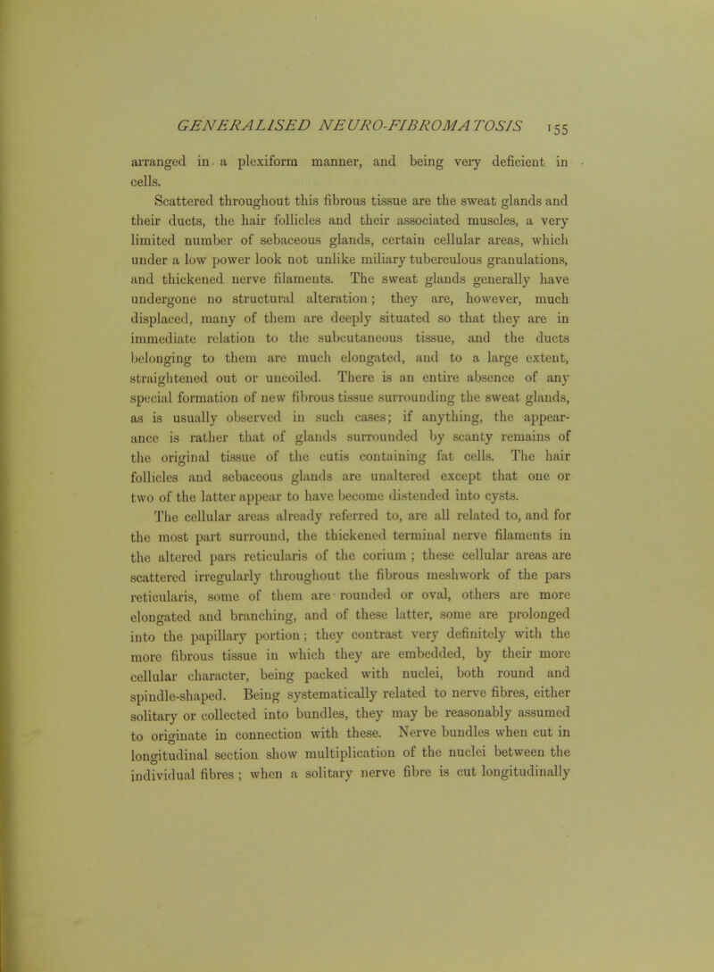 arranged in a plexiform manner, and being very deficient in cells. Scattered throughout this fibrous tissue are the sweat glands and their ducts, the hair follicles and their associated muscles, a very limited number of sebaceous glands, certain cellular areas, which under a low power look not unlike miliary tuberculous granulations, and thickened nerve filaments. The sweat glands generally have undergone no structural alteration; they are, however, much displaced, many of them are deeply situated so that they are in immediate relation to the subcutaneous tissue, and the ducts belonging to them ai-e much elongated, and to a large extent, straigiitened out or uncoiled. There is an entire absence of any special formation of new fibrous tissue surrounding the sweat glands, as is usually observed in such cases; if anything, the appear- ance is rather that of glands surrounded by scanty remains of the original tissue of the cutis containing fat celLs. The hair follicles and sebaceous glands are unaltered except that one or two of the latter appear to have become distended into cysts. The cellular areas already referred to, are all related to, and for the most part surround, the thickened terminal nerve filaments in the altered pars reticularis of the corium ; these cellular areas are scattered irregularly througiiout the fibrous meshwork of the pars reticularis, some of them are rounded or oval, others are more elongated and branching, and of these latter, some are prolonged into the papillary portion; they contrast very definitely with the more fibrous tissue in which they are embedded, by their more cellular character, being packed with nuclei, both round and spindle-shaped. Being systematically related to nerve fibres, either solitary or collected into bundles, they may be reasonably assumed to originate in connection with these. Nerve bundles when cut in longitudinal section show multiplication of the nuclei between the individual fibres ; when a solitary nerve fibre is cut longitudinally
