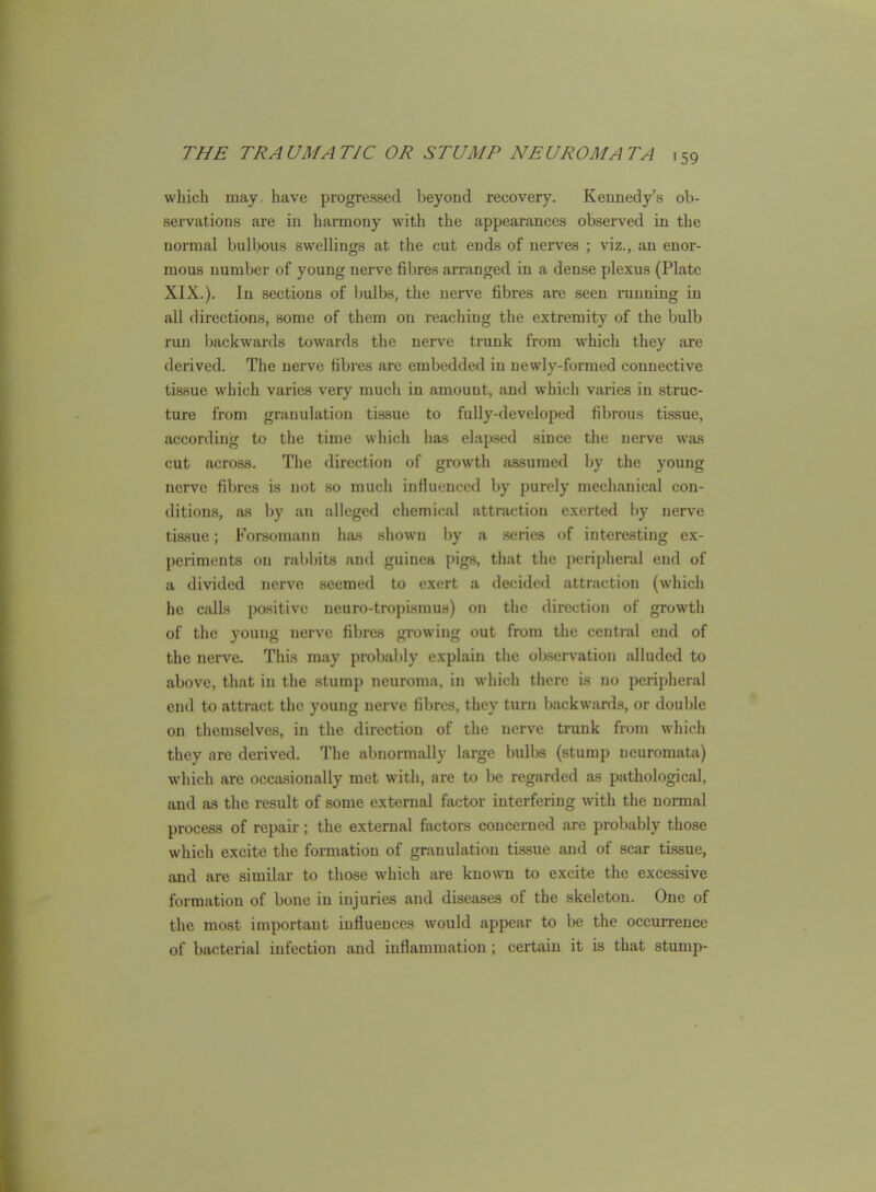 which may, have progressed beyond recovery. Kennedy's ob- servations are in harmony with the appearances observed in the normal bulbous swellings at the cut ends of nerves ; viz., an enor- mous number of young nerve fibres arranged in a dense plexus (Plate XIX.). In sections of bulbs, the nerve fibres are seen running in all directions, some of them on reaching the extremity of the bulb run backwards towards the nerve trunk from which they are derived. The nerve fibi'es are embedded in newly-formed connective tissue which varies very much in amount, and which vai'ies in struc- ture from granulation tissue to fully-developed fibrous tissue, according to the time which ha.s elapsed since the nerve was cut across. The direction of growth assumed by the young nerve fibres is not so much influenced by purely mechanical con- ditions, as by an alleged chemical attraction exerted by nerve tissue; Forsomann has shown by a series of interesting ex- periments on rabbits and guinea pigs, that the peripheral end of a divided nerve seemed to exert a decided attraction (which he calls positive neuro-tropisnius) on tlic direction of growth of the young nerve fibres growing out from the central end of the nerve. This may probaldy explain the observation alluded to above, that in the stump neuroma, in which there is no peripheral end to attract the young nerve fibres, they turn backwards, or double on tliemselves, in the direction of the nerve trunk from which they are derived. The abnormally large bulbs (stump neuromata) which are occasionally met with, are to be regarded as pathological, and as the result of some external factor interfering with the normal process of repair; the external factors concerned are probably those which excite the formation of granulation tissue and of scar tissue, and are similar to those which are known to excite the excessive formation of bone in injuries and diseases of the skeleton. One of the most important influences would appear to be the occurrence of bacterial infection and inflammation; certain it is that stump-
