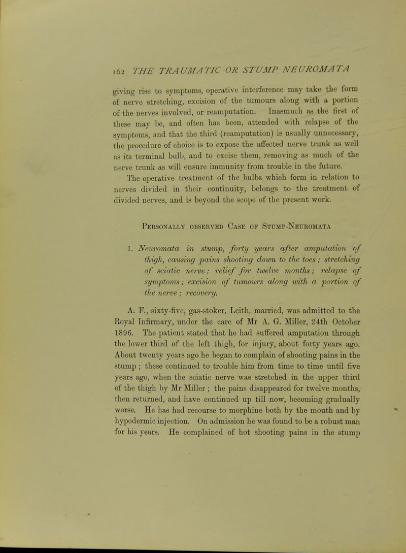 giving rise to symptoms, operative interference may take the form of nerve stretching, excision of the tumours along with a portion of the nerves involved, or reamputation. Inasmuch as the first of these may be, and often has been, attended with relapse of the symptoms, and that the third (reamputation) is usually unnecessary, the procedure of choice is to expose the affected nerve trunk as well as its terminal bulb, and to excise them, removing as much of the nerve trunk as will ensure immunity from trouble in the future. The operative treatment of the bulbs which form in relation to nerves divided in their continuity, belongs to the treatment of divided nerves, and is beyond the scope of the present work. Personally observed Case of Stdmp-Neuromata 1. Neuromata in stump, forty years after amputation of thigh, causing pains shooting down to the toes; stretching of sciatic nerve; relief for twelve months; relapse of symptoms; excision of tumours along loith a portion of the nerve; recovery. A. F., sixty-five, gas-stoker, Leith, married, was admitted to the Royal Infirmary, under the care of Mr A. G. Miller, 24th October 1896. The patient stated that he had suffered amputation through the lower third of the left thigh, for injury, about forty years ago. About twenty years ago he began to complain of shooting pains in the stump ; these continued to trouble him from time to time until five years ago, when the sciatic nerve was stretched in the upper third of the thigh by Mr Miller ; the pains disappeared for twelve months, then returned, and have continued up till now, becoming gradually worse. He has had recourse to morphine both by the mouth and by hypodermic injection. On admission he was found to be a robust man for his years. He complained of hot shooting pains in the stump