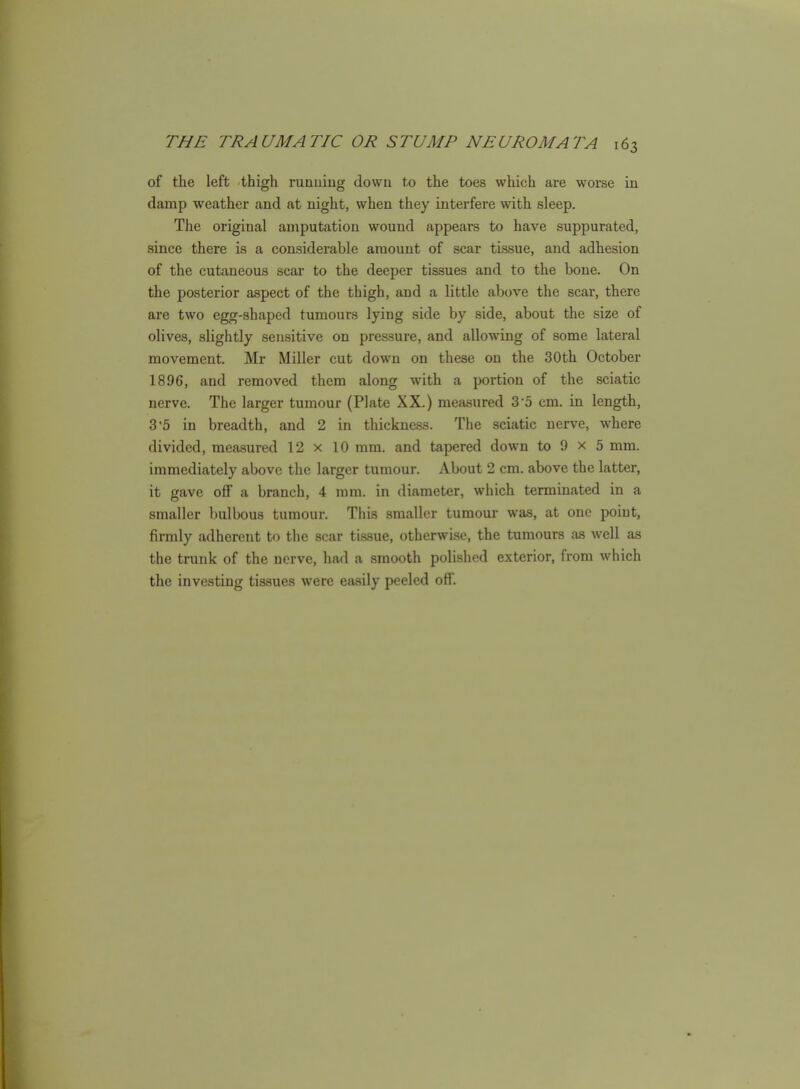 of the left thigh running down to the toes which are worse in damp weather and at night, when they interfere with sleep. The original amputation wound appears to have suppurated, since there is a considerable amount of scar tissue, and adhesion of the cutaneous scar to the deeper tissues and to the bone. On the posterior aspect of the thigh, and a little above the scar, there are two egg-shaped tumours lying side by side, about the size of olives, slightly sensitive on pressure, and allowing of some lateral movement. Mr Miller cut down on these on the 30th October 1896, and removed them along with a portion of the sciatic nerve. The larger tumour (Plate XX.) measured 3-5 cm. in length, 35 in breadth, and 2 in thickness. The sciatic nerve, where divided, measured 12 x 10 mm. and tapered down to 9 x 5 mm. immediately above the larger tumour. About 2 cm. above the latter, it gave off a branch, 4 mm. in diameter, which terminated in a smaller bulbous tumour. This smaller tumour was, at one point, firmly adherent to the scar tissue, otherwise, the tumours as well as the trunk of the nerve, had a smooth polished exterior, from which the investing tissues were easily peeled off.