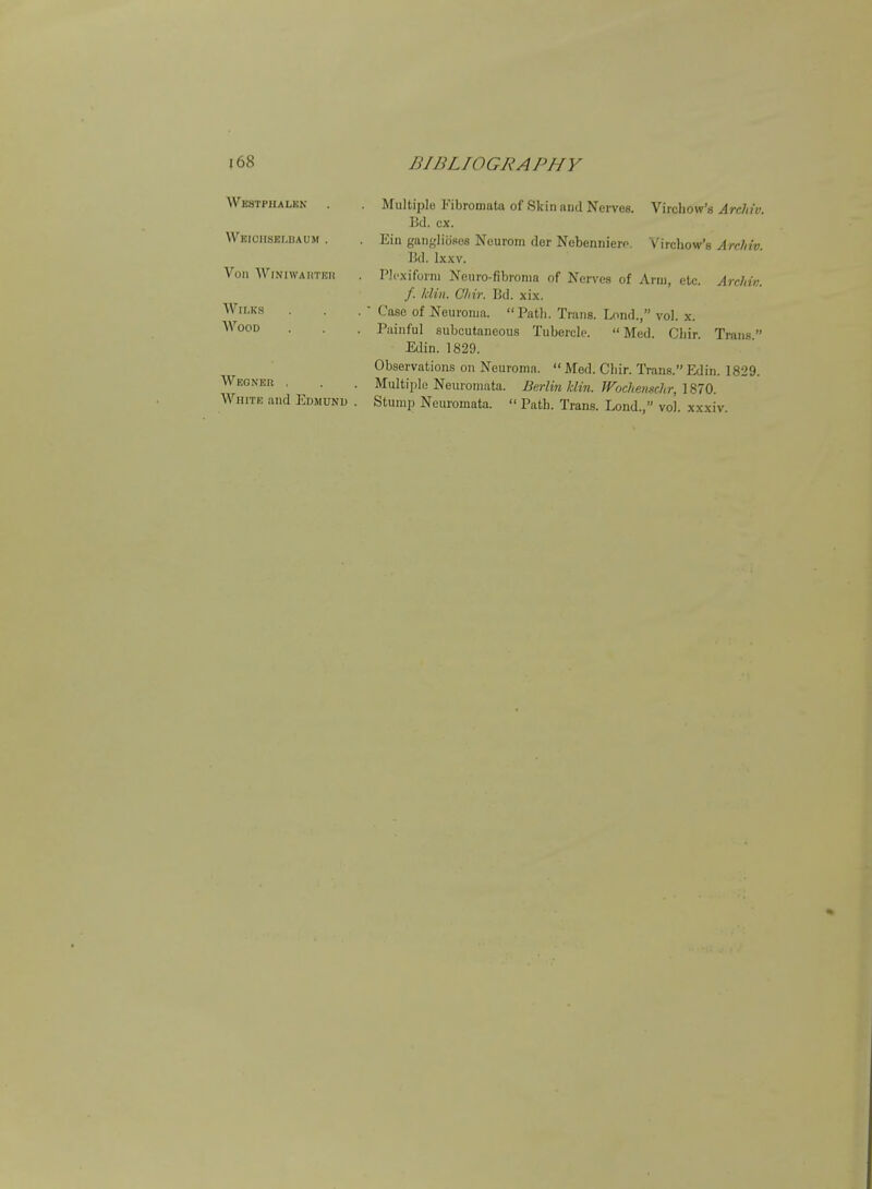 Westphalkn Wkiciisblbaum . Von ■\ViNiwAnTEn WlLKS Wood Weonek , AVniTK and ]i:DjiuNu Multiple Fibromata of Skin and Nerves. Virchow's ArcMv Bd. ex. Ein gangliosos Neurom der Nebennierf. Virchow's Archiv Bd. Ixxv. PJcxiforni Nenro-fibronia of Nen'es of Arm, etc. ArcMv /. Idin. Cliir. Bd. xix. • Case of Neuroma. Path. Trans. Lond., vol. x. Painful subcutaneous Tubercle.  Med. Chir. Trans Edin. 1829. Observations on Neuroma.  Med. Chir. Trans. Edin. 1829. Multii)le Neuromata. Berlin klin. Wochemchr, 1870. Stump Neuromata.  Path. Trans. Lond., vol. xxxiv.