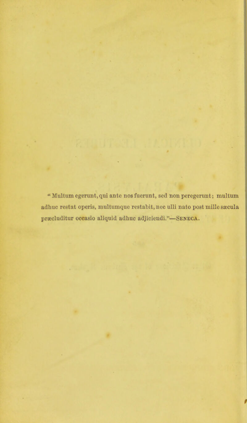 Multiunegerunt,qui ante nosfuerunt, sed non pcregeruut; multum adhuc restat operis, multumque restabit,nec ulli nato post inille saecula pra:cluditur occasio aliquid adhuc adjicieudi.—Seneca.