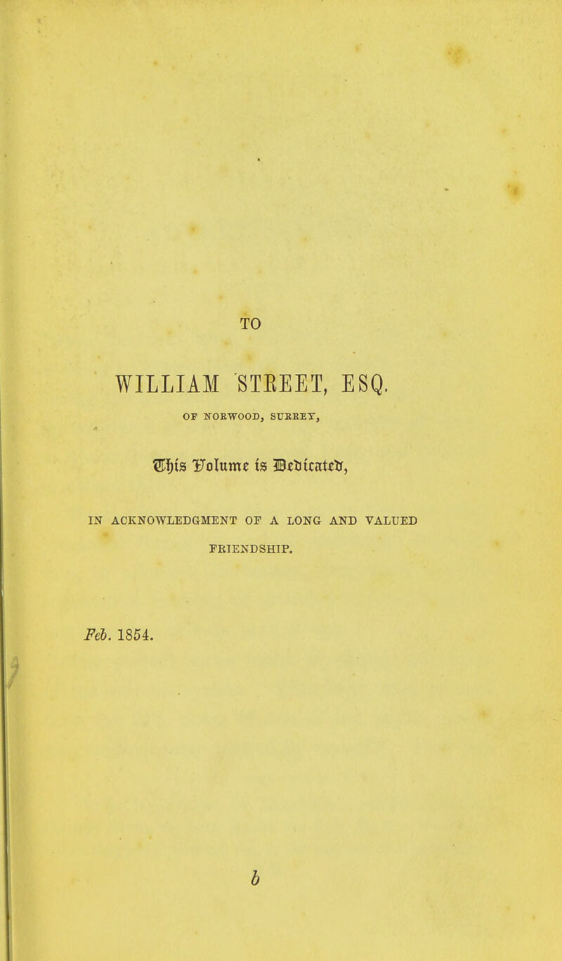 TO WILLIAM STEEET, ESQ. OF IfOEWOOD, SUEEET, IN ACKNOWLEDGMENT OF A LONG AND VALUED FRIENDSHIP. Feb. 1854. b