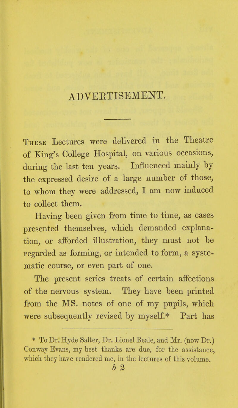 These Lectures were delivered in tlie Theatre of King's College Hospital, on various occasions, during the last ten years. Influenced mainly by the expressed desire of a large number of those, to whom they were addressed, I am now induced to collect them. Having been given from time to time, as cases presented themselves, which demanded explana- tion, or afforded illustration, they must not be regarded as forming, or intended to form, a syste- matic course, or even part of one. The present series treats of certain afi'ections of the nervous system. They have been printed from the MS. notes of one of my pupils, which were subsequently revised by myself.* Part has * To Dr. Hyde Salter, Dr. Lionel Beale, and Mr. (now Dr.) Conway Evans, my best thanks are due, for the assistance, which they have rendered me, in the lectures of this volume. b 2