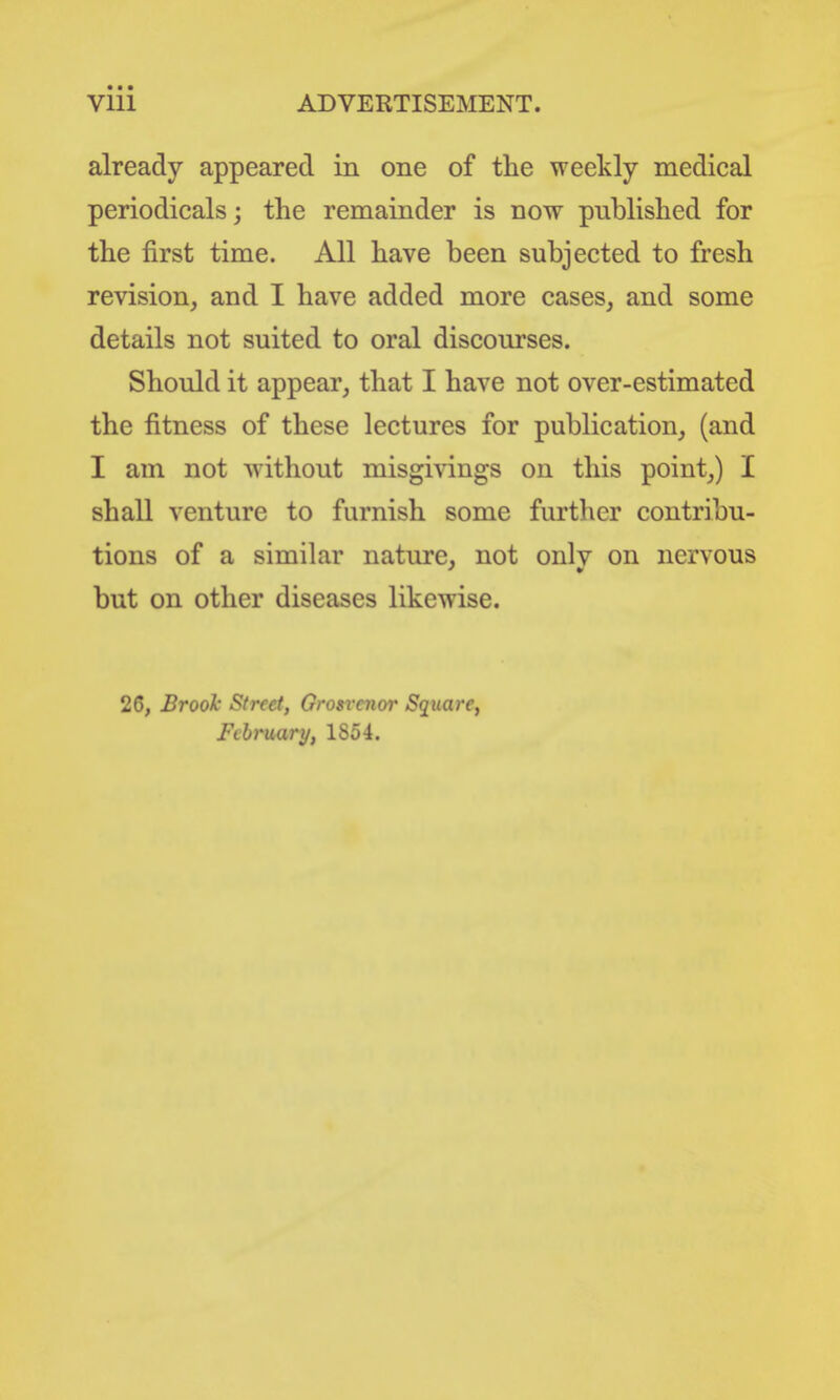 already appeared in one of the weekly medical periodicals; the remainder is now published for the first time. All have been subjected to fresh revision, and I have added more cases, and some details not suited to oral discourses. Should it appear, that I have not over-estimated the fitness of these lectures for publication, (and I am not ^yithout misgivings on this point,) I shall venture to furnish some further contribu- tions of a similar nature, not only on nervous but on other diseases likewise. 26, Brook Street, Grosrenor Square, Fthruur}/, 1854.
