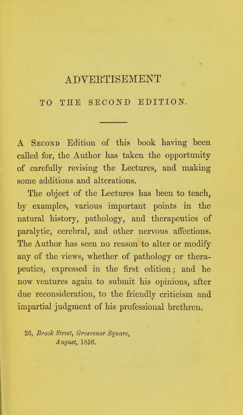 TO THE SECOND EDITION. A Second Edition of this hook having heen called for, the Author has taken the opportunity of carefully revising the Lectures, and making some additions and alterations. The object of the Lectures has been to teach, by examples, various important points in the natural history, pathology, and therapeutics of paralytic, cerebral, and other nervous alSections. The Author has seen no reason to alter or modify any of the views, whether of pathology or thera- peutics, expressed in the first edition; and he now ventures again to submit his opinions, after due reconsideration, to the friendly criticism and impartial judgment of his professional brethren. 26, Brook Street, Grosvenor Square, August, 1866.