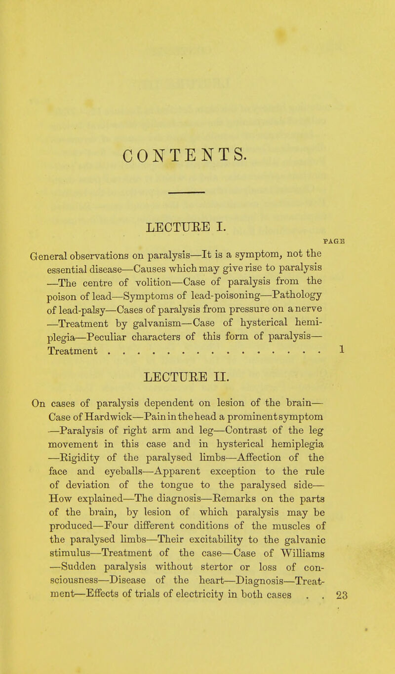 CONTENTS. LECTUEE I. General observations on paralysis—It is a symptom, not the essential disease—Causes which may give rise to paralysis —The centre of volition—Case of paralysis from the poison of lead—Symptoms of lead-poisoning—Pathology of lead-palsy—Cases of paralysis from pressure on a nerve —Treatment by galvanism—Case of hysterical hemi- plegia—Peculiar characters of this form of paralysis— Treatment LECTUEE II. On cases of paralysis dependent on lesion of the brain— Case of Hardwick—Pain in the head a prominent symptom —Paralysis of right arm and leg—Contrast of the leg movement in this case and in hysterical hemiplegia —Rigidity of the paralysed limbs—Affection of the face and eyeballs—Apparent exception to the rule of deviation of the tongue to the paralysed side— How explained—The diagnosis—Remarks on the parts of the brain, by lesion of which paralysis may be produced—Pour different conditions of the muscles of the paralysed limbs—Their excitability to the galvanic stimulus—Treatment of the case—Case of Williams —Sudden paralysis without stertor or loss of con- sciousness—Disease of the heart—Diagnosis—Treat- ment—Effects of trials of electricity in both cases . .