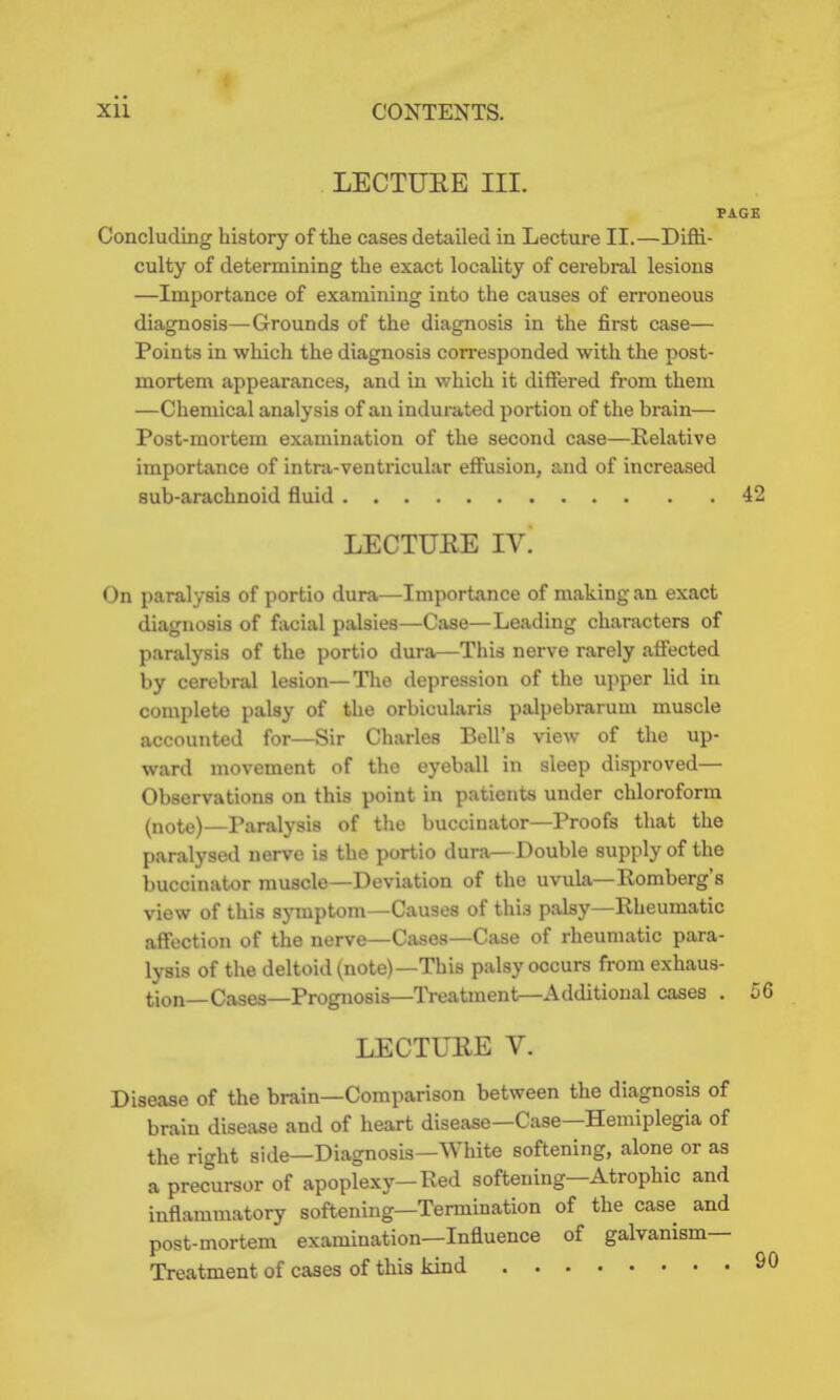 LECTUEE III. PAGE Concluding history of the cases detailed in Lecture II.—Diffi- culty of determining the exact locality of cerebral lesions —Importance of examining into the causes of erroneous diagnosis—Grounds of the diagnosis in the first case— Points in which the diagnosis corresponded with the post- mortem appearances, and in which it differed from them —Chemical analysis of an indurated portion of the brain— Post-mortem examination of the second case—Relative importance of intra-ventricular effusion, and of increased sub-arachnoid fluid 42 LECTUKE IV. On paralysis of portio dura—Importance of making an exact diagnosis of facial palsies—Case—Leading characters of paralysis of the portio dura—This nerve rarely affected by cerebral lesion—Tl\e depression of the upper lid in complete palsy of the orbicularis palpebrarum muscle accounted for—Sir Charles Bell's view of the up- ward movement of the eyeball in sleep disproved— Observations on this point in patients under chloroform (note)—Paralysis of the buccinator—Proofs that the paralysed nerve is the portio dura—Double supply of the buccinator muscle—Deviation of the uvula—Romberg's view of this symptom—Causes of this palsy—Rheumatic affection of the nerve—Cases—Case of rheumatic para- lysis of the deltoid (note)—This palsy occurs from exhaus- tion—Cases—Prognosis—Treatment—Additional cases . 56 LECTUEE V. Disease of the brain—Comparison between the diagnosis of brain disease and of heart disease—Case—Hemiplegia of the right side—Diagnosis—White softening, alone or as a precursor of apoplexy—Red softening—Atrophic and inflammatory softening—Termination of the case and post-mortem examination—Influence of galvanism- Treatment of cases of this kind 9C