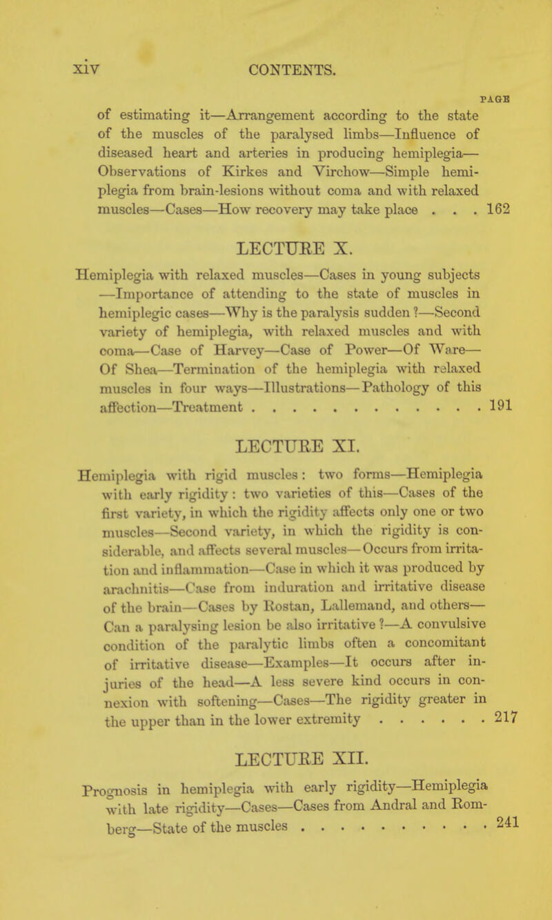 PAGB of estimating it—Arrangement according to the state of the muscles of the paralysed limbs—Influence of diseased heart and arteries in producing hemiplegia— Observations of Kirkes and Virchow—Simple hemi- plegia from brain-lesions without coma and with relaxed muscles—Cases—How recovery may take place . . . 162 LECTURE X. Hemiplegia with relaxed muscles—Cases in young subjects —Importance of attending to the state of muscles in hemiplegic cases—Why is the paralysis sudden ?—Second variety of hemiplegia, with relaxed muscles and with coma—Case of Harvey—Case of Power—Of Ware— Of Shea—Termination of the hemiplegia with relaxed muscles in four ways—Illustrations—Pathology of this aflPection—Treatment 191 LECTURE XL Hemiplegia with rigid muscles: two forms—Hemiplegia with early rigidity: two varieties of this—Cases of the first variety, in which the rigidity affects only one or two muscles—Second variety, in which the rigidity is con- siderable, and affects several muscles—Occurs from irrita- tion and inflammation—Case in which it was produced by arachnitis—Case from induration and imtative disease of the brain—Cases by Rostan, Lallemand, and others— Can a paralysing lesion be also irritative 1—A convulsive condition of the paralytic limbs often a concomitant of irritative disease—Examples—It occurs after in- juries of the head—A less severe kind occurs in con- nexion with softening—Cases—The rigidity greater in the upper than in the lower extremity 217 LECTUEE XIL Prognosis in hemiplegia ^vith early rigidity—Hemiplegia wnth late rigidity—Cases—Cases from Andral and Rom- berg—State of the muscles 241