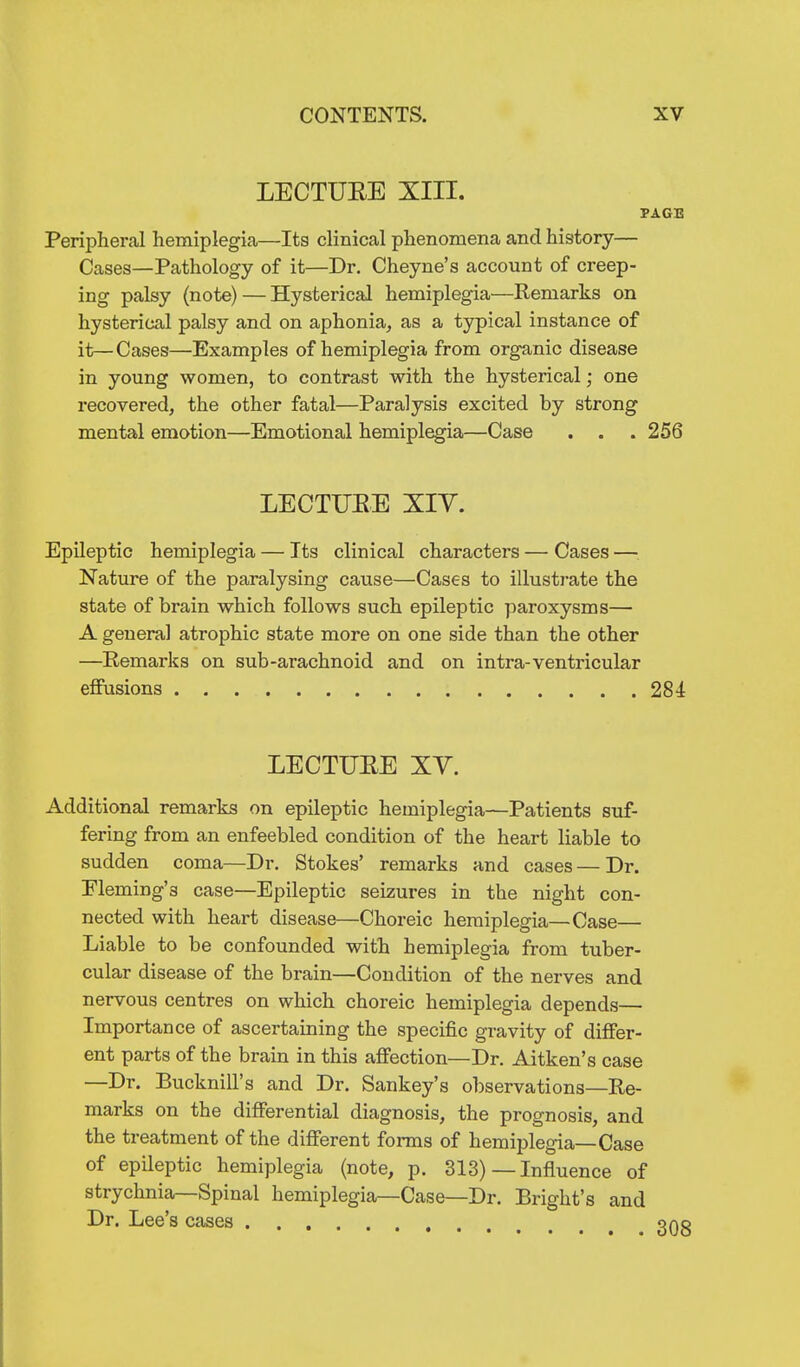 LECTURE XIII. PAGB Periphei'al hemiplegia—Its clinical phenomena and history— Cases—Pathology of it—Dr. Cheyne's account of creep- ing palsy (note) — Hysterical hemiplegia—Remarks on hysterical palsy and on aphonia, as a typical instance of it—Cases—Examples of hemiplegia from organic disease in young women, to contrast with the hysterical; one recovered, the other fatal—Paralysis excited by strong mental emotion—Emotional hemiplegia—Case . . . 256 LECTUEE XIY. Epileptic hemiplegia — Its clinical characters — Cases — Nature of the paralysing cause—Cases to illustrate the state of brain which follows such epileptic paroxysms— A general atrophic state more on one side than the other —Eemarks on sub-arachnoid and on intra-ventricular effusions 284 LECTUEE XV. Additional remarks on epileptic hemiplegia—Patients suf- fering from an enfeebled condition of the heart liable to sudden coma—Dr. Stokes' remarks and cases—Dr. Fleming's case—Epileptic seizures in the night con- nected with heart disease—Choreic hemiplegia—Case— Liable to be confounded with hemiplegia from tuber- cular disease of the brain—Condition of the nerves and nervous centres on which choreic hemiplegia depends— Importance of ascertaining the specific gravity of differ- ent parts of the brain in this affection—Dr. Aitken's case —Dr. Bucknill's and Dr. Sankey's observations—Re- marks on the differential diagnosis, the prognosis, and the treatment of the different forms of hemiplegia—Case of epileptic hemiplegia (note, p. 313)—Influence of strychnia—Spinal hemiplegia—Case—Dr. Bright's and Dr. Lee's cases