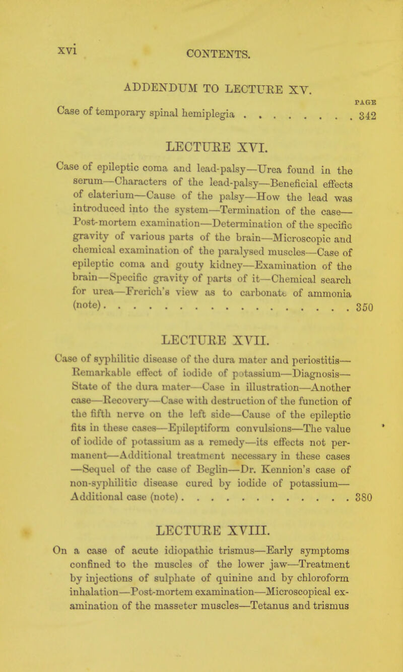 CONTENTS. ADDENDUM TO LECTUEE XV. PAGB Case of temporary spinal hemiplegia 342 LECTUEE XVI. Case of epileptic coma and lead-palsy—Urea found in the serum—Cliaracters of the lead-palsy—Beneficial effects of elaterium—Cause of the palsy—How the lead was introduced into the system—Termination of the case Post-mortem examination—Determination of the specific gravity of various parts of the brain—Microscopic and chemical examination of the paralysed muscles—Case of epileptic coma and gouty kidney—Examination of the brain-Specific gravity of parts of it—Chemical search for urea—French's view as to carbouatt of ammonia (note) 350 LECTUEE XVIL Case of syphilitic disease of the dura mater and periostitis— Remarkable effect of iodide of potassium—Diagnosis— State of the dura mater—Case in illustration—Another case—Recovery—Case with destruction of the function of the fifth nerve on the left side—Cause of the epileptic fits in these cases—Epileptiform convulsions—The value of iodide of potassium as a remedy—its effects not per- manent—Additional treatment necessary in these cases —Sequel of the case of Beglin—Dr. Kennion's case of non-syphilitic disease cured by iodide of potassium— Additional case (note) 380 LECTUEE XVIII. On a case of acute idiopathic trismus—Early symptoms confined to the muscles of the lower jaw—Treatment by injections of sulphate of quinine and by chloroform inhalation—Post-mortem examination—Microscopical ex- amination of the masseter muscles—Tetanus and trismus