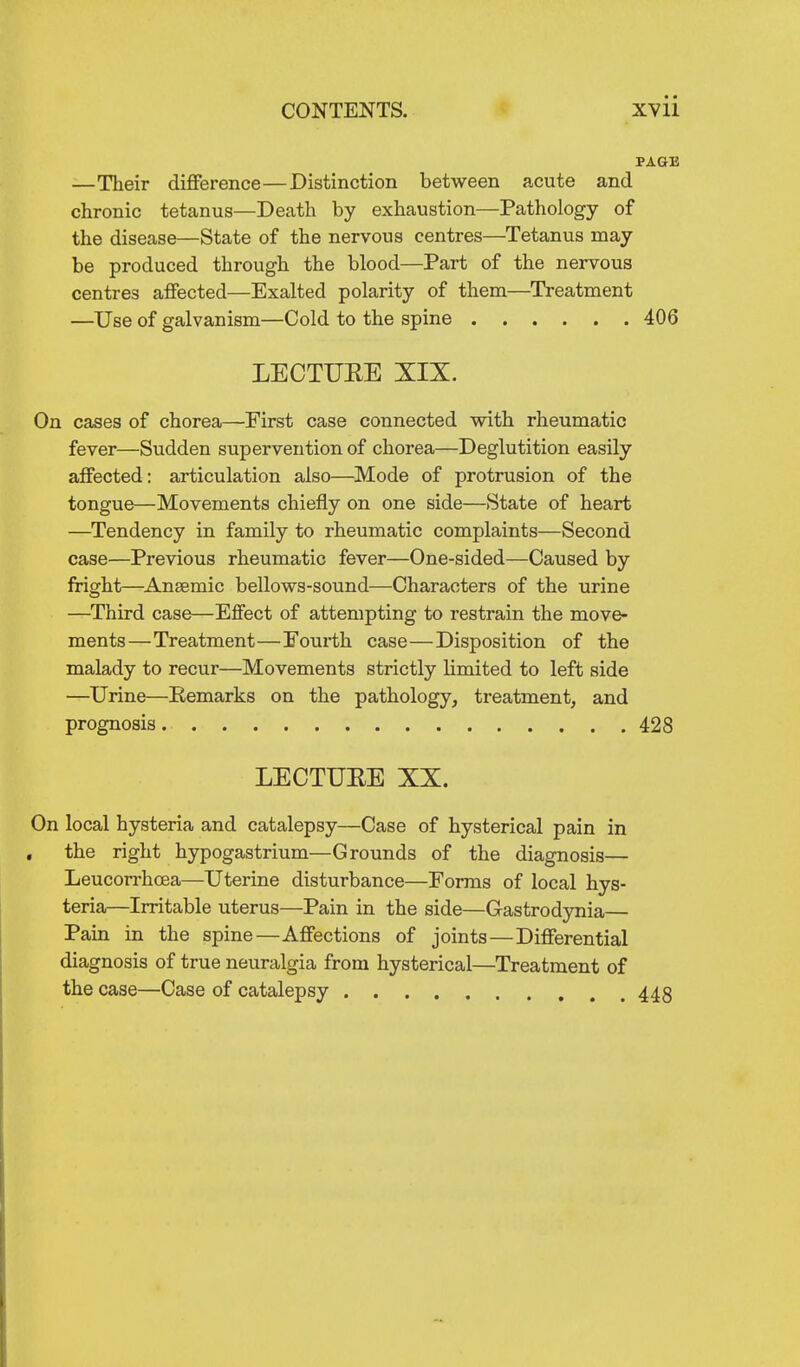 PAGE —Their difference—Distinction between acute and chronic tetanus—Death by exhaustion—Pathology of the disease—State of the nervous centres—Tetanus may be produced through the blood—Part of the nervous centres affected—Exalted polarity of them—Treatment —Use of galvanism—Cold to the spine 406 LECTUEE XIX. On cases of chorea—First case connected vsdth rheumatic fever—Sudden supervention of chorea—Deglutition easily affected: articulation also—Mode of protrusion of the tongue—Movements chiefly on one side—State of heart —Tendency in family to rheumatic complaints—Second case—Previous rheumatic fever—One-sided—Caused by iright—Anaemic bellows-sound—Characters of the urine —Third case—Effect of attempting to restrain the move- ments—Treatment—Fourth case—Disposition of the malady to recur—Movements strictly Kmited to left side —Urine—Eemarks on the pathology, treatment, and prognosis 428 LECTUEE XX. On local hysteria and catalepsy—Case of hysterical pain in , the right hypogastrium—Grounds of the diagnosis— Leucorrhoea—Uterine disturbance—Forms of local hys- teria—Irritable uterus—Pain in the side—Gastrodynia— Pain in the spine—Affections of joints—Differential diagnosis of true neuralgia from hysterical—Treatment of the case—Case of catalepsy 445