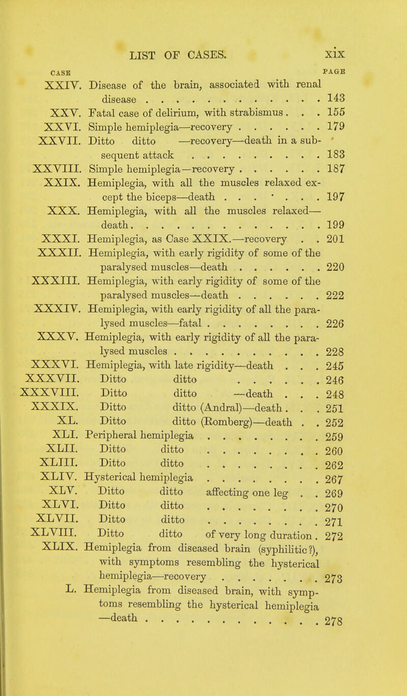CASE PAGE XXIV. Disease of the brain, associated with renal disease 143 XXV. Fatal case of delirium, with strabismus . . .155 XXVI, Simple hemiplegia—recovery 179 XXVII. Ditto ditto —recovery—death in a sub- ' sequent attack 183 XXVIII. Simple hemiplegia—recovery 187 XXIX. Hemiplegia, with all the muscles relaxed ex- cept the biceps—death . . . * . . .197 XXX. Hemiplegia, with all the muscles relaxed— death 199 XXXI. Hemiplegia, as Case XXIX.—recovery . .201 XXXII. Hemiplegia, with early rigidity of some of the paralysed muscles—death 220 XXXIII. Hemiplegia, with early rigidity of some of the paralysed muscles—death 222 XXXIV. Hemiplegia, with early rigidity of all the para- lysed muscles—fatal 226 XXXV. Hemiplegia, with early rigidity of all the para- lysed muscles 228 XXXVI. Hemiplegia, with late rigidity—death . . . 245 XXXVII. Ditto ditto 246 XXXVIII. Ditto ditto —death . . .248 XXXIX. Ditto ditto (Andral)—death. . .251 XL. Ditto ditto (Romberg)—death . . 252 XLI. Peripheral hemiplegia 259 XLII. Ditto ditto 260 XLIII. Ditto ditto 262 XLIV. Hysterical hemiplegia 267 XLV. Ditto ditto affecting one leg . .269 XLVI. Ditto ditto 270 XL VII. Ditto ditto 271 XLVIII. Ditto ditto of very long duration. 272 XLIX. Hemiplegia from diseased brain (syphilitic?), with symptoms resembUng the hysterical hemiplegia—recovery 273 L. Hemiplegia from diseased brain, with symp- toms resembling the hysterical hemiplegia —death 278