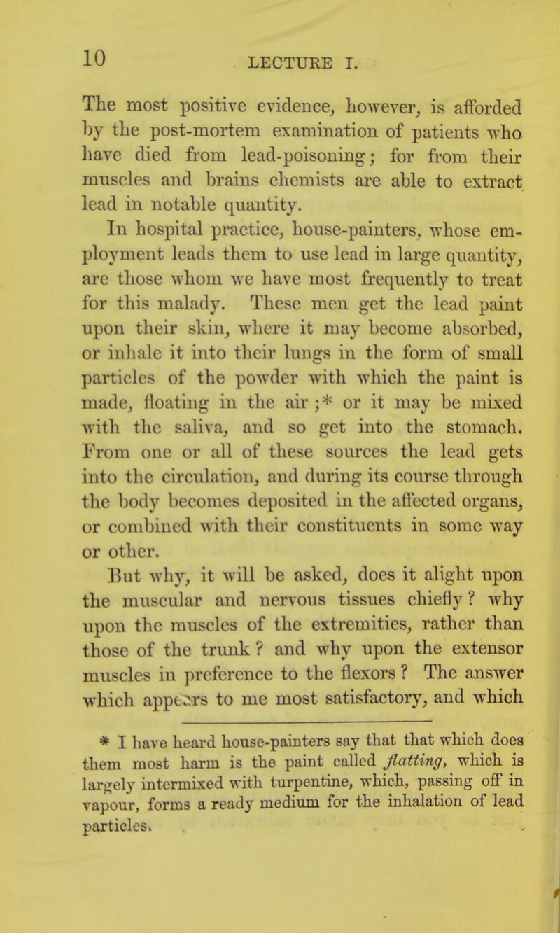 The most positive evidence, liowever, is afforded hy the post-mortem examination of patients who have died from lead-poisoning; for from their mnscles and brains chemists ai'e able to extract lead in notable quantity. In hospital practice, house-painters, whose em- ployment leads them to use lead in large quantity, are those whom we have most frequently to treat for this malady. These men get the lead paint upon their skin, where it may become absorbed, or inhale it into their lungs in the form of small particles of the powder with which the paint is made, floating in the air ; * or it may be mixed with the saliva, and so get into the stomach. From one or all of these sources the lead gets into tlie circulation, and during its course through the body becomes deposited in the affected organs, or combined with their constituents in some way or other. But why, it will be asked, does it alight upon the muscular and nervous tissues chiefly ? why upon the muscles of the extremities, rather than those of the trunk ? and why upon the extensor muscles in preference to the flexors ? The answer which apper-rs to me most satisfactory, and which * I have heard house-painters say that that which does them most harm is the paint called flatting, which is largely intermixed with turpentine, which, passing off in vapour, forms a ready medium for the inhalation of lead particles.