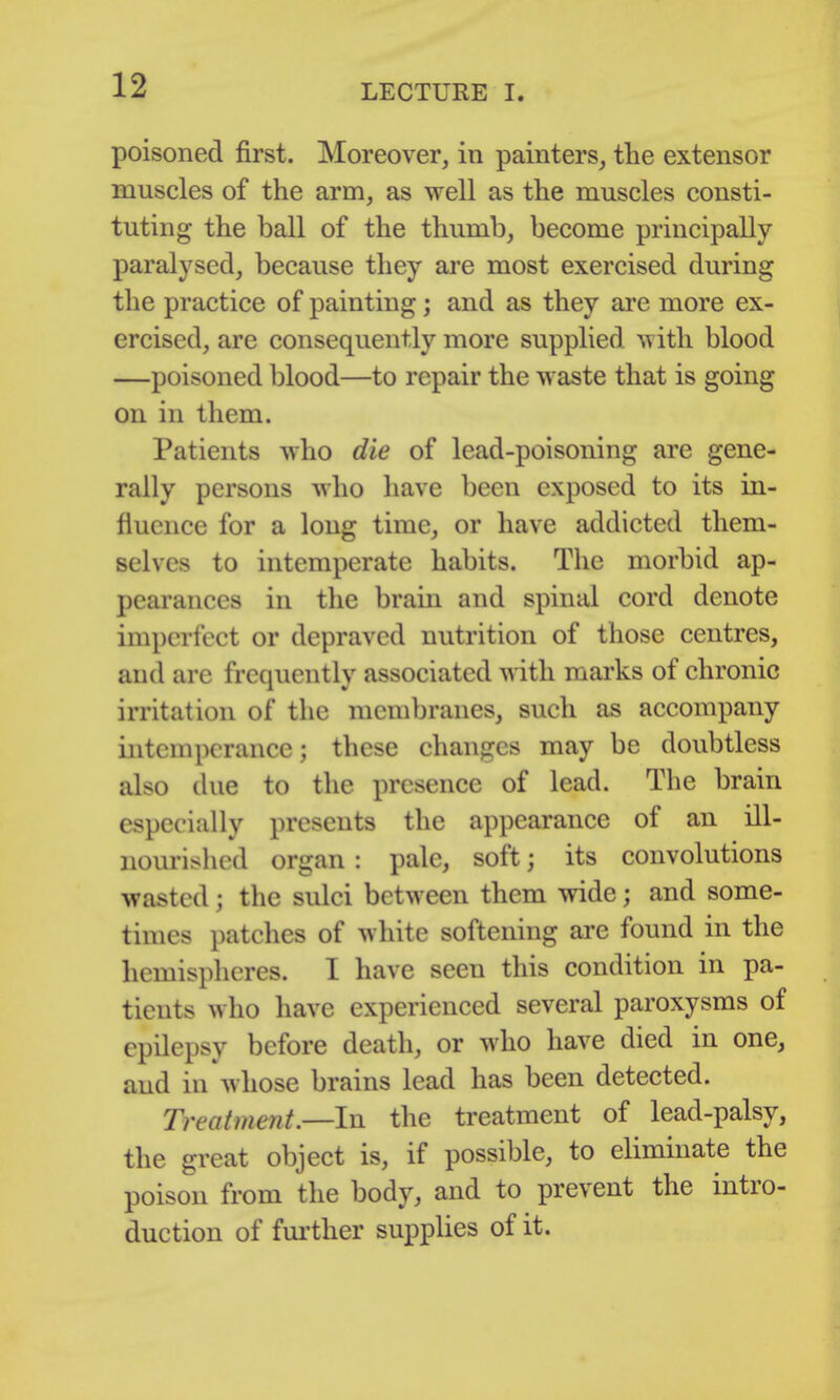 poisoned first. Moreover, in painters, tlie extensor muscles of the arm, as well as the muscles consti- tuting the ball of the thumb, become principally paralysed, because they are most exercised during the practice of painting; and as they are more ex- ercised, are consequently more supplied with blood —poisoned blood—to repair the waste that is going on in them. Patients who die of lead-poisoning are gene- rally persons who have been exposed to its in- fluence for a long time, or have addicted them- selves to intemperate habits. The morbid ap- pearances in the brain and spinal cord denote imperfect or depraved nutrition of those centres, and are frequently associated with marks of chronic irritation of the membranes, such as accompany intemperance; these changes may be doubtless also due to the presence of lead. The brain especially presents the appearance of an ill- nourished organ : pale, soft; its convolutions wasted; the sulci between them wide; and some- times patches of white softening are found in the hemispheres. I have seen this condition in pa- tients who have experienced several paroxysms of epilepsy before death, or who have died in one, and in whose brains lead has been detected. Treatment.—In the treatment of lead-palsy, the great object is, if possible, to eliminate the poison from the body, and to prevent the intro- duction of fm-ther supplies of it.