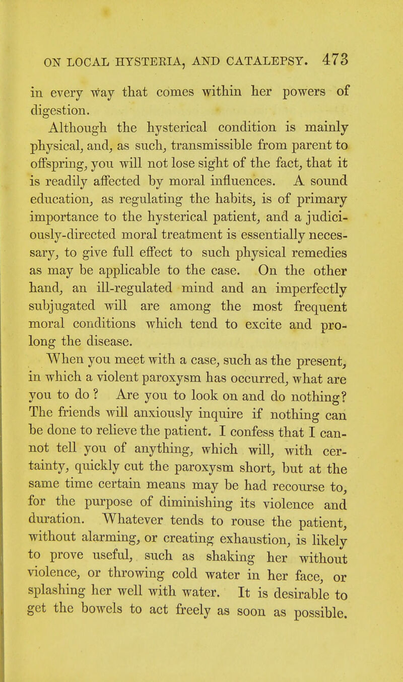 in every way that comes within her powers of digestion. Although the hysterical condition is mainly physical, and, as such, transmissible from parent to offspring, you will not lose sight of the fact, that it is readily affected by moral influences. A sound education, as regulating the habits, is of primary importance to the hysterical patient, and a judici- ously-directed moral treatment is essentially neces- sary, to give full effect to such physical remedies as may be applicable to the case. On the other hand, an ill-regulated mind and an imperfectly subjugated will are among the most frequent moral conditions which tend to excite and pro- long the disease. When you meet with a case, such as the present, in which a violent paroxysm has occurred, what are you to do ? Are you to look on and do nothing? The friends will anxiously inquire if nothing can be done to relieve the patient. I confess that I can- not tell you of anything, which will, with cer- tainty, quickly cut the paroxysm short, but at the same time certain means may be had recourse to, for the purpose of diminishing its violence and duration. Whatever tends to rouse the patient, without alarming, or creating exhaustion, is likely to prove useful, such as shaking her without violence, or throwing cold water in her face, or splashing her well with water. It is desirable to get the bowels to act freely as soon as possible.