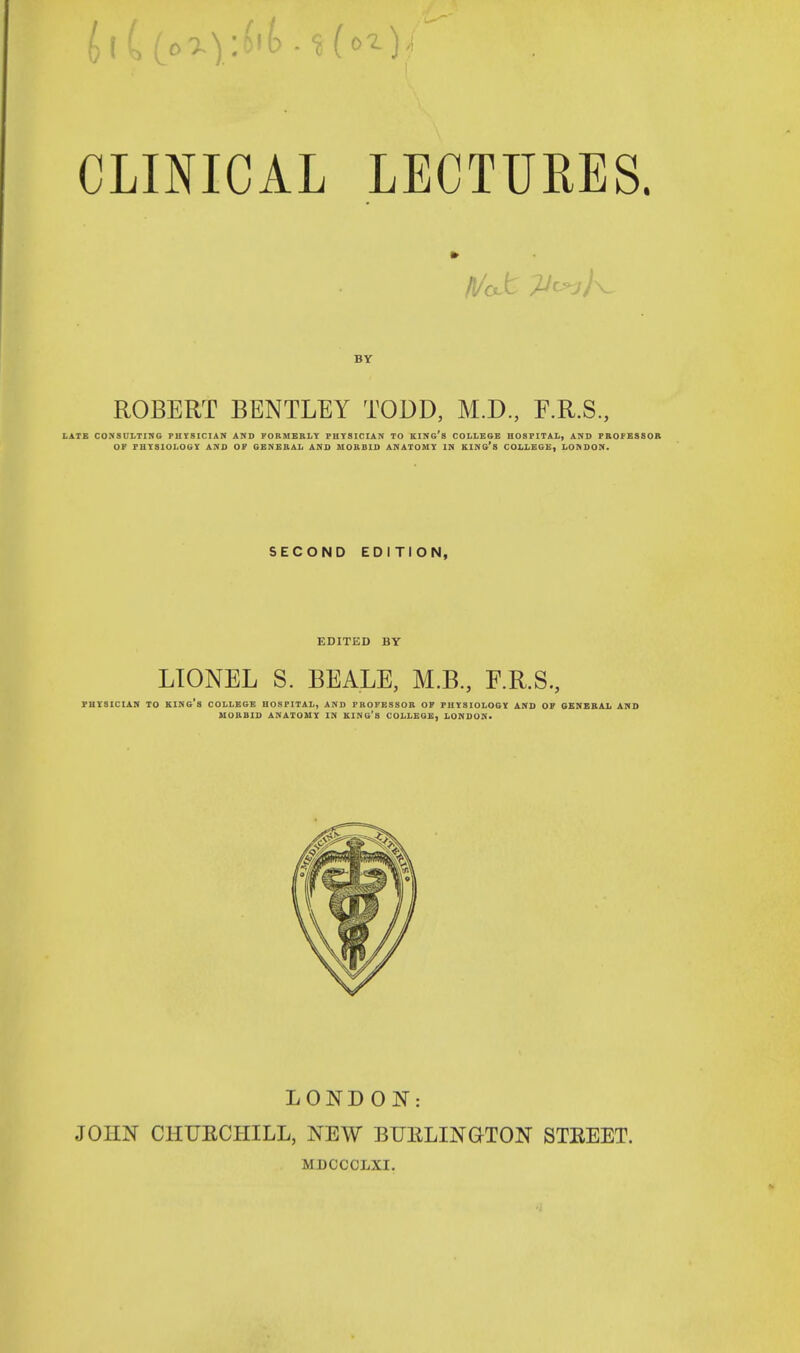 » BY ROBERT BENTLEY TODD, M.D., F.R.S., LATE CONSULTING PHYSICIAN AND FORMERLY PHYSICIAN TO KINfi's COLLEGE HOSPITAL, AND PROFESSOR OF PHYSIOLOGY AND OF GENERAL AND MORBID ANATOMY IN KING'S COLLEGE, LONDON. SECOND EDITION, EDITED BY LIONEL S. BEALE, M.B., F.R.S., PHYSICIAN TO KING'S COLLEGE HOSPITAL, AND PROFESSOR OF PHYSIOLOGY AND OF GENERAL AND MORBID ANATOMY IN KING'S COLLEGE, LONDON. LONDON: JOHN CHURCHILL, NEW BURLINGTON STREET. MDCCCLXI.