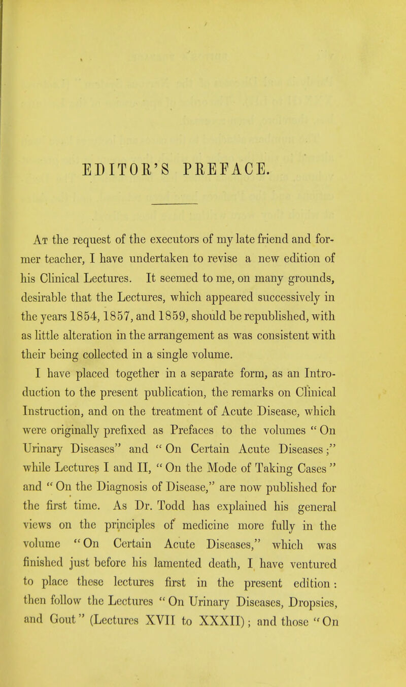 EDITOR'S PREFACE. At the request of the executors of my late friend and for- mer teacher, I have undertaken to revise a new edition of his Clinical Lectures. It seemed to me, on many grounds, desirable that the Lectures, which appeared successively in the years 1854,1857, and 1859, should be republished, with as little alteration in the arrangement as was consistent with their being collected in a single volume. I have placed together in a separate form, as an Intro- duction to the present publication, the remarks on Clinical Instruction, and on the treatment of Acute Disease, which were originally prefixed as Prefaces to the volumes  On Urinary Diseases and  On Certain Acute Diseases; while Lectures I and II,  On the Mode of Taking Cases  and  On the Diagnosis of Disease, are now published for the first time. As Dr. Todd has explained his general views on the principles of medicine more fully in the volume On Certain Acute Diseases, which was finished just before his lamented death, I have ventured to place these lectures first in the present edition: then follow the Lectures  On Urinary Diseases, Dropsies, and Gout (Lectures XVII to XXXII); and those On