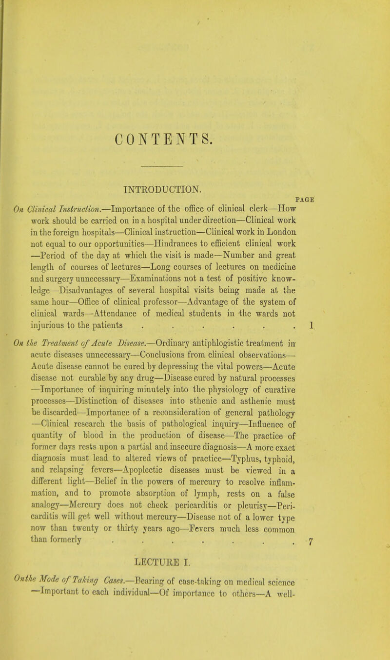 CONTENTS. INTRODUCTION. PAGE On Clinical Instruction.—Importance of the office of clinical clerk—How work should be carried on in a hospital under direction—Clinical work in the foreign hospitals—Clinical instruction—Clinical work in London not equal to our opportunities—Hindrances to efficient clinical work —Period of the day at which the visit is made—Number and great length of courses of lectures—Long courses of lectures on medicine and surgery unnecessary—Examinations not a test of positive know- ledge—Disadvantages of several hospital visits being made at the same hour—Office of clinical professor—Advantage of the system of clinical wards—Attendance of medical students in the wards not injurious to the patients . . . . . 1, On the Treatment of Acute Disease.-—Ordinary antiphlogistic treatment in* acute diseases unnecessary—Conclusions from clinical observations— Acute disease cannot be cured by depressing the vital powers—Acute disease not curable by any drug—Disease cured by natural processes —Importance of inquiring minutely into the physiology of curative processes—Distinction of diseases into sthenic and asthenic must be discarded—Importance of a reconsideration of general pathology —Clinical research the basis of pathological inquiry—Influence of quantity of blood in the production of disease—The practice of former days rests upon a partial and insecure diagnosis—A more exact diagnosis must lead to altered views of practice—Typhus, typhoid, and relapsing fevers—Apoplectic diseases must be viewed in a different light—Belief in the powers of mercury to resolve inflam- mation, and to promote absorption of lymph, rests on a false analogy—Mercury does not check pericarditis or pleurisy—Peri- carditis will get well without mercury—Disease not of a lower type now than twenty or thirty years ago—Fevers much less common than formerly . . . . . . ,7 LECTURE I. \e Mode of Talcing Cases.—Bearing of case-taking on medical science —Important to each individual—Of importance to others—A well-